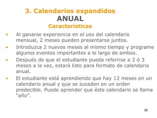 3. Calendarios expandidosANUALCaracterísticasAl ganarse experiencia en el uso del calendario mensual, 2 meses pueden presentarse juntos.Introduzca 2 nuevos meses al mismo tiempo y programe algunos eventos importantes a lo largo de ambos.Después de que el estudiante pueda referirse a 2 ó 3 meses a la vez, estará listo para formato de calendario anual.El estudiante está aprendiendo que hay 12 meses en un calendario anual y que se suceden en un orden predecible. Puede aprender que éste calendario se llama “año”.38