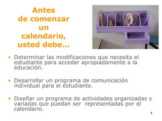 Antes de comenzar uncalendario, usted debe...Determinar las modificaciones que necesita el estudiante para acceder apropiadamente a la educación.Desarrollar un programa de comunicación individual para el estudiante.Diseñar un programa de actividades organizadas y variadas que puedan ser  representadas por el calendario.4