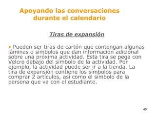 Apoyando las conversaciones durante el calendarioTiras de expansiónPueden ser tiras de cartón que contengan algunas láminas o símbolos que dan información adicional sobre una próxima actividad. Esta tira se pega con Velcro debajo del símbolo de la actividad. Por ejemplo, la actividad puede ser ir a la tienda. La tira de expansión contiene los símbolos para comprar 2 artículos, así como el símbolo de la persona que va con el estudiante.40