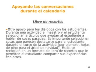 Apoyando las conversaciones durante el calendarioLibro de recortesOtro apoyo para los diálogos con los estudiantes. Durante una actividad el maestro y el estudiante seleccionan artículos que ayudan al estudiante a hablar de cosas pasadas. Es importante seleccionar cosas que parecen destacarse para el estudiante durante el curso de la actividad (por ejemplo, hojas de pino para el árbol de navidad). Estos se recopilan en un formato de libro de recortes que le permiten al estudiante compartir sus experiencias con otros.42