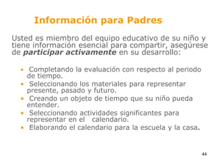 Información para PadresUsted es miembro del equipo educativo de su niño y tiene información esencial para compartir, asegúrese de participar activamente en su desarrollo:Completando la evaluación con respecto al periodo de tiempo. Seleccionando los materiales para representar presente, pasado y futuro. Creando un objeto de tiempo que su niño pueda entender. Seleccionando actividades significantes para representar en el   calendario. Elaborando el calendario para la escuela y la casa.44