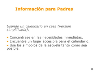 Información para PadresUsando un calendario en casa (versión simplificada): Concéntrese en las necesidades inmediatas.  Encuentre un lugar accesible para el calendario. Use los símbolos de la escuela tanto como sea posible.45