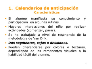 Calendarios de anticipaciónCaracterísticasEl alumno manifiesta su conocimiento y participación  en algunas rutinas.Mayores interacciones del niño por realizar actividades (comenzar, parar).Se ha trabajado a nivel de resonancia de la metodología de Van Dijk. Dos segmentos, cajas o divisiones.Pueden diferenciarse por colores o texturas, dependiendo de los remanentes visuales o la habilidad táctil del alumno.7