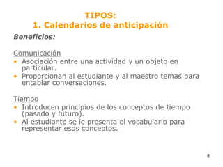 TIPOS:1. Calendarios de anticipaciónBeneficios:ComunicaciónAsociación entre una actividad y un objeto en particular.Proporcionan al estudiante y al maestro temas para entablar conversaciones.TiempoIntroducen principios de los conceptos de tiempo (pasado y futuro).Al estudiante se le presenta el vocabulario para representar esos conceptos.8