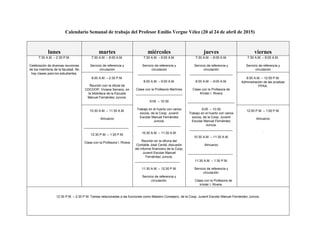 Calendario Semanal de trabajo del Profesor Emilio Vergne Vélez (20 al 24 de abril de 2015)
lunes martes miércoles jueves viernes
7:30 A.M. – 2:30 P.M.
Celebración de diversas reuniones
de los miembros de la facultad. No
hay clases para los estudiantes.
7:30 A.M. – 8:00 A.M.
Servicio de referencia y
circulación
7:30 A.M. – 8:00 A.M.
Servicio de referencia y
circulación
________________________
8:00 A.M. – 9:00 A.M.
Clase con la Profesora Martínez
__________________________
9:00 – 10:30
Trabajo en el huerto con varios
socios, de la Coop. Juvenil
Escolar Manuel Fernández
Juncos.
________________________
10:30 A.M. – 11:30 A.M.
Reunión en la oficina del
Contable José Cerdá, discusión
del informe financiero de la Coop.
Juvenil Escolar Manuel
Fernández Juncos.
_________________________
11:30 A.M. – 12:30 P.M.
Servicio de referencia y
circulación.
7:30 A.M. – 8:00 A.M.
Servicio de referencia y
circulación
________________________
8:00 A.M. – 9:00 A.M.
Clase con la Profesora de
Kínder I. Rivera
__________________________
9:00 – 10:30
Trabajo en el huerto con varios
socios, de la Coop. Juvenil
Escolar Manuel Fernández
Juncos.
________________________
10:30 A.M. – 11:30 A.M.
Almuerzo
_________________________
11:30 A.M. – 1:30 P.M.
Servicio de referencia y
circulación.
. Clase con la Profesora de
kínder I. Rivera.
7:30 A.M. – 8:00 A.M.
Servicio de referencia y
circulación
8:00 A.M. – 2:30 P.M.
Reunión con la oficial de
CDCOOP, Viviana Serrano, en
la biblioteca de la Escuela
Manuel Fernández Juncos.
8:00 A.M. – 12:00 P.M.
Administración de las pruebas
PPAA.
10:30 A.M. – 11:30 A.M.
Almuerzo
_________________________
12:30 P.M. – 1:30 P.M.
Clase con la Profesora I. Rivera
12:00 P.M. – 1:00 P.M.
Almuerzo
.
12:30 P.M. – 2:30 P.M. Tareas relacionadas a las funciones como Maestro Consejero, de la Coop. Juvenil Escolar Manuel Fernández Juncos.
 