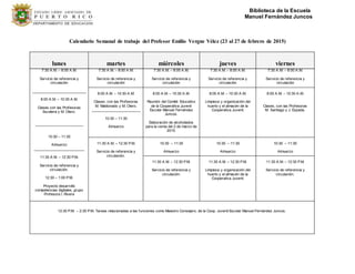 Biblioteca de la Escuela
Manuel Fernández Juncos
Calendario Semanal de trabajo del Profesor Emilio Vergne Vélez (23 al 27 de febrero de 2015)
lunes martes miércoles jueves viernes
7:30 A.M. – 8:00 A.M.
Servicio de referencia y
circulación
___________________________
8:00 A.M. – 10:30 A.M.
Clases con las Profesoras
Escalera y M. Otero.
________________________
10:30 – 11:30
Almuerzo
_________________________
11:30 A.M. – 12:30 P.M.
Servicio de referencia y
circulación.
12:30 – 1:00 P.M.
Proyecto desarrollo
competencias digitales, grupo
Profesora I. Rivera
7:30 A.M. – 8:00 A.M.
Servicio de referencia y
circulación
7:30 A.M. – 8:00 A.M.
Servicio de referencia y
circulación
7:30 A.M. – 8:00 A.M.
Servicio de referencia y
circulación
7:30 A.M. – 8:00 A.M.
Servicio de referencia y
circulación
8:00 A.M. – 10:30 A.M.
Clases, con las Profesoras
M. Maldonado y M. Otero.
________________________
10:30 – 11:30
Almuerzo
8:00 A.M. – 10:30 A.M.
Reunión del Comité Educativo
de la Cooperativa Juvenil
Escolar Manuel Fernández
Juncos.
Elaboración de alcoholados
para la venta del 2 de marzo de
2015.
8:00 A.M. – 10:30 A.M.
Limpieza y organización del
huerto y el almacén de la
Cooperativa Juvenil.
8:00 A.M. – 10:30 A.M.
Clases, con las Profesoras
M. Santiago y J. Espada.
11:30 A.M. – 12:30 P.M.
Servicio de referencia y
circulación.
10:30 – 11:30
Almuerzo
10:30 – 11:30
Almuerzo
10:30 – 11:30
Almuerzo
11:30 A.M. – 12:30 P.M.
Servicio de referencia y
circulación.
11:30 A.M. – 12:30 P.M.
Limpieza y organización del
huerto y el almacén de la
Cooperativa Juvenil.
11:30 A.M. – 12:30 P.M.
Servicio de referencia y
circulación.
12:30 P.M. – 2:30 P.M. Tareas relacionadas a las funciones como Maestro Consejero, de la Coop. Juvenil Escolar Manuel Fernández Juncos.
 