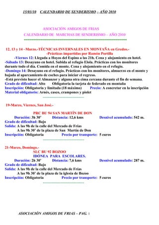 15/03/10     CALENDARIO DE SENDERISMO – AÑO 2010



                            ASOCIACIÓN AMIGOS DE FRIAS
              CALENDARIO DE MARCHAS DE SENDERISMO – AÑO 2010
              ”””””””””””””””””””””””””””””””””””””””””””””””””””””””

 12, 13 y 14 –Marzo.-TÉCNICAS INVERNALES EN MONTAÑA en Gredos.-
                             -Prácticas impartidas por Ramón Portilla
       -Viernes 12: Llegada a Hoyos del Espino a las 21h. Cena y alojamiento en hotel.
-Sábado 13: Desayuno en hotel. Subida al refugio Elola. Prácticas con los monitores
durante todo el día. Comida en el monte. Cena y alojamiento en el refugio.
-Domingo 14: Desayuno en el refugio. Prácticas con los monitores, almuerzo en el monte y
bajada al aparcamiento de coches para iniciar el regreso.
-Está previsto hacer el Almanzor y alguna otra cima cercana durante el fin de semana.
Grado de dificultad: Alto          Obligatoria la tarjeta de federado en montaña
Inscripción: Obligatoria y limitada (18 máximo)                       Precio: A concretar en la inscripción
Material obligatorio: Arnés, casco, crampones y piolet
                         ............................................

19-Marzo, Viernes, San José.-

                  PRC BU 94 SAN MARTÍN DE DON
      Duración: 3h 30’             Distancia: 12,6 kms                Desnivel acumulado: 542 m.
Grado de dificultad: Bajo
Salida: A las 9h de la calle del Mercado de Frías
        A las 9h 30’ de la plaza de San Martín de Don
Inscripción: Obligatoria                     Precio por transporte: 5 euros
                         ............................................

21-Marzo, Domingo.-
                  SLC BU 92 BOZOO
                  IDÓNEA PARA ESCOLARES.
      Duración: 2h 30’             Distancia: 7,6 kms                 Desnivel acumulado: 287 m.
Grado de dificultad: Bajo
Salida: A las 9h de la calle del Mercado de Frías
        A las 9h 30’ de la plaza de la iglesia de Bozoo
Inscripción: Obligatoria                     Precio por transporte: 5 euros
                         ............................................




         ASOCIACIÓN AMIGOS DE FRIAS – PAG. 1
 