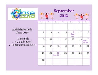 September
                                            2012
                     Sun       Mon         Tue        Wed       Thu     Fri          Sat

                                                                                           1
Actividades de la
   Clase 2018              2         3           4          5       6         7            8
                                                                Bake
                                                                 Sale
     Bake Sale             9     10              11     12        13      14               15
                                                                                  Pagar
  6 y 25 de Sept.                                                                 $20.00
Pagar cuota $20.00     16        17           18        19       20       21           22


                       23       24            25       26         27      28           29
                                         Bake Sale


                      30
 