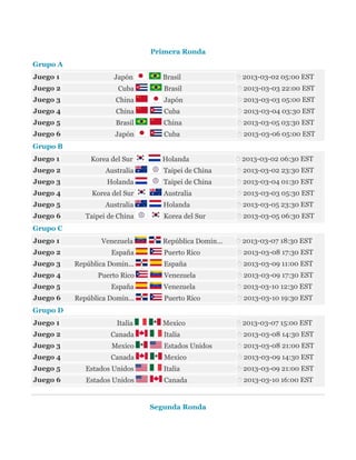 Primera Ronda
Grupo A
Juego 1

Japón

Brasil

2013-03-02 05:00 EST

Juego 2

Cuba

Brasil

2013-03-03 22:00 EST

Juego 3

China

Japón

2013-03-03 05:00 EST

Juego 4

China

Cuba

2013-03-04 03:30 EST

Juego 5

Brasil

China

2013-03-05 03:30 EST

Juego 6

Japón

Cuba

2013-03-06 05:00 EST

Holanda

2013-03-02 06:30 EST

Grupo B
Juego 1

Korea del Sur

Juego 2

Australia

Taipei de China

2013-03-02 23:30 EST

Juego 3

Holanda

Taipei de China

2013-03-04 01:30 EST

Juego 4

Korea del Sur

Australia

2013-03-03 05:30 EST

Juego 5

Australia

Holanda

2013-03-05 23:30 EST

Juego 6

Taipei de China

Korea del Sur

2013-03-05 06:30 EST

República Domin...

2013-03-07 18:30 EST

Puerto Rico

2013-03-08 17:30 EST

España

2013-03-09 11:00 EST

Grupo C
Juego 1

Venezuela

Juego 2

España

Juego 3

República Domin...

Juego 4

Puerto Rico

Venezuela

2013-03-09 17:30 EST

Juego 5

España

Venezuela

2013-03-10 12:30 EST

Juego 6

República Domin...

Puerto Rico

2013-03-10 19:30 EST

Mexico

2013-03-07 15:00 EST

Grupo D
Juego 1

Italia

Juego 2

Canada

Italia

2013-03-08 14:30 EST

Juego 3

Mexico

Estados Unidos

2013-03-08 21:00 EST

Juego 4

Canada

Mexico

2013-03-09 14:30 EST

Juego 5

Estados Unidos

Italia

2013-03-09 21:00 EST

Juego 6

Estados Unidos

Canada

2013-03-10 16:00 EST

Segunda Ronda

 