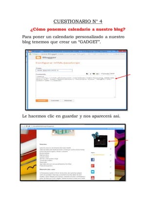 CUESTIONARIO N° 4
¿Cómo ponemos calendario a nuestro blog?
Para poner un calendario personalizado a nuestro
blog tenemos que crear un “GADGET”.
Le hacemos clic en guardar y nos aparecerá asi.
 