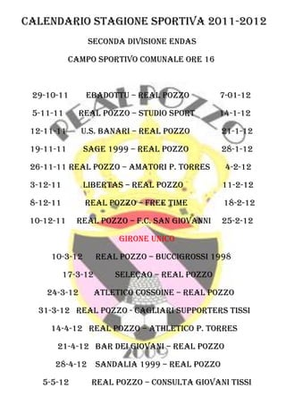 Calendario Stagione Sportiva 2011-2012
                Seconda divisione endas

            Campo Sportivo comunale ore 16



 29-10-11       Ebadottu – real pozzo           7-01-12

 5-11-11      real pozzo – studio sport         14-1-12

 12-11-11      u.s. banari – real pozzo           21-1-12

 19-11-11      sage 1999 – real pozzo             28-1-12

 26-11-11 real pozzo – amatori p. torres          4-2-12

 3-12-11       libertas – real pozzo              11-2-12

 8-12-11        Real Pozzo – free time            18-2-12

 10-12-11     real pozzo – f.c. san giovanni      25-2-12

                          Girone unico

     10-3-12         Real pozzo – buccigrossi 1998

           17-3-12       seleçao – real pozzo

    24-3-12          atletico cossoine – real pozzo

  31-3-12 real pozzo - cagliari supporters tissi

     14-4-12 real pozzo – athletico p. torres

       21-4-12 bar dei giovani – real pozzo

      28-4-12        Sandalia 1999 – real pozzo

   5-5-12        real pozzo – consulta giovani tissi
 