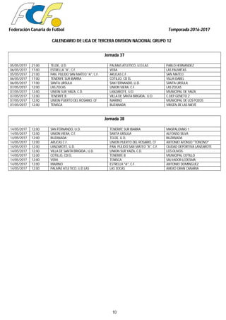 Federación Canaria de Fútbol Temporada 2016-2017
CALENDARIO DE LIGA DE TERCERA DIVISION NACIONAL GRUPO 12
10
Jornada 37
05/05/2017 21:00 TELDE, U.D. PALMAS ATLETICO, U.D.LAS PABLO HERNANDEZ
06/05/2017 17:00 ESTRELLA "A", C.F. VERA LAS PALMITAS
05/05/2017 21:00 PAN. PULIDO SAN MATEO "A", C.F. ARUCAS C.F. SAN MATEO
06/05/2017 17:00 TENERIFE SUR IBARRA COTILLO, CD EL VILLA ISABEL
06/05/2017 17:00 SANTA URSULA SAN FERNANDO, U.D. SANTA URSULA
07/05/2017 12:00 LAS ZOCAS UNION VIERA, C.F. LAS ZOCAS
07/05/2017 12:00 UNION SUR YAIZA, C.D. LANZAROTE, U.D. MUNICIPAL DE YAIZA
07/05/2017 12:00 TENERIFE B VILLA DE SANTA BRIGIDA , U.D. C.DEP.GENETO 2
07/05/2017 12:00 UNION PUERTO DEL ROSARIO, CF MARINO MUNICIPAL DE LOS POZOS
07/05/2017 12:00 TENISCA BUZANADA VIRGEN DE LAS NIEVE
Jornada 38
14/05/2017 12:00 SAN FERNANDO, U.D. TENERIFE SUR IBARRA MASPALOMAS 1
14/05/2017 12:00 UNION VIERA, C.F. SANTA URSULA ALFONSO SILVA
14/05/2017 12:00 BUZANADA TELDE, U.D. BUZANADA
14/05/2017 12:00 ARUCAS C.F. UNION PUERTO DEL ROSARIO, CF ANTONIO AFONSO "TONONO"
14/05/2017 12:00 LANZAROTE, U.D. PAN. PULIDO SAN MATEO "A", C.F. CIUDAD DEPORTIVA LANZAROTE
14/05/2017 12:00 VILLA DE SANTA BRIGIDA , U.D. UNION SUR YAIZA, C.D. LOS OLIVOS
14/05/2017 12:00 COTILLO, CD EL TENERIFE B MUNICIPAL COTILLO
14/05/2017 12:00 VERA TENISCA SALVADOR LEDESMA
14/05/2017 12:00 MARINO ESTRELLA "A", C.F. ANTONIO DOMINGUEZ
14/05/2017 12:00 PALMAS ATLETICO, U.D.LAS LAS ZOCAS ANEXO GRAN CANARIA
 