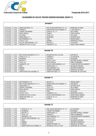 Federación Canaria de Fútbol Temporada 2016-2017
CALENDARIO DE LIGA DE TERCERA DIVISION NACIONAL GRUPO 12
3
Jornada 9
12/10/2016 12:00 UNION SUR YAIZA, C.D. PAN. PULIDO SAN MATEO "A", C.F. MUNICIPAL DE YAIZA
12/10/2016 12:00 TENERIFE B UNION PUERTO DEL ROSARIO, CF C.DEP.GENETO 2
12/10/2016 12:00 TENERIFE SUR IBARRA ESTRELLA "A", C.F. VILLA ISABEL
12/10/2016 12:00 SANTA URSULA TENISCA SANTA URSULA
12/10/2016 12:00 LAS ZOCAS TELDE, U.D. LAS ZOCAS
12/10/2016 12:00 UNION VIERA, C.F. BUZANADA ALFONSO SILVA
12/10/2016 12:00 SAN FERNANDO, U.D. VERA MASPALOMAS 1
12/10/2016 12:00 COTILLO, CD EL MARINO MUNICIPAL COTILLO
12/10/2016 12:00 VILLA DE SANTA BRIGIDA , U.D. ARUCAS C.F. LOS OLIVOS
12/10/2016 12:00 PALMAS ATLETICO, U.D.LAS LANZAROTE, U.D. ANEXO GRAN CANARIA
Jornada 10
14/10/2016 21:00 PAN. PULIDO SAN MATEO "A", C.F. PALMAS ATLETICO, U.D.LAS SAN MATEO
15/10/2016 17:00 ESTRELLA "A", C.F. TENERIFE B LAS PALMITAS
15/10/2016 17:00 BUZANADA LAS ZOCAS BUZANADA
15/10/2016 17:00 ARUCAS C.F. COTILLO, CD EL ANTONIO AFONSO "TONONO"
15/10/2016 17:30 TELDE, U.D. SANTA URSULA PABLO HERNANDEZ
16/10/2016 12:00 LANZAROTE, U.D. VILLA DE SANTA BRIGIDA , U.D. CIUDAD DEPORTIVA LANZAROTE
16/10/2016 12:00 VERA UNION VIERA, C.F. SALVADOR LEDESMA
16/10/2016 12:00 MARINO SAN FERNANDO, U.D. ANTONIO DOMINGUEZ
16/10/2016 12:00 TENISCA TENERIFE SUR IBARRA VIRGEN DE LAS NIEVE
16/10/2016 12:00 UNION PUERTO DEL ROSARIO, CF UNION SUR YAIZA, C.D. MUNICIPAL DE LOS POZOS
Jornada 11
21/10/2016 21:00 SAN FERNANDO, U.D. ARUCAS C.F. MASPALOMAS 1
22/10/2016 16:30 PAN. PULIDO SAN MATEO "A", C.F. UNION PUERTO DEL ROSARIO, CF SAN MATEO
22/10/2016 17:00 UNION VIERA, C.F. MARINO ALFONSO SILVA
22/10/2016 17:00 TENERIFE SUR IBARRA TELDE, U.D. VILLA ISABEL
22/10/2016 17:00 SANTA URSULA BUZANADA SANTA URSULA
23/10/2016 12:00 LAS ZOCAS VERA LAS ZOCAS
23/10/2016 12:00 COTILLO, CD EL LANZAROTE, U.D. MUNICIPAL COTILLO
23/10/2016 12:00 PALMAS ATLETICO, U.D.LAS VILLA DE SANTA BRIGIDA , U.D. ANEXO GRAN CANARIA
23/10/2016 12:00 UNION SUR YAIZA, C.D. ESTRELLA "A", C.F. MUNICIPAL DE YAIZA
23/10/2016 12:00 TENERIFE B TENISCA C.DEP.GENETO 2
Jornada 12
28/10/2016 21:00 ESTRELLA "A", C.F. PAN. PULIDO SAN MATEO "A", C.F. LAS PALMITAS
29/10/2016 17:00 BUZANADA TENERIFE SUR IBARRA BUZANADA
29/10/2016 17:00 ARUCAS C.F. UNION VIERA, C.F. ANTONIO AFONSO "TONONO"
29/10/2016 17:30 TELDE, U.D. TENERIFE B PABLO HERNANDEZ
30/10/2016 12:00 LANZAROTE, U.D. SAN FERNANDO, U.D. CIUDAD DEPORTIVA LANZAROTE
30/10/2016 12:00 VILLA DE SANTA BRIGIDA , U.D. COTILLO, CD EL LOS OLIVOS
30/10/2016 12:00 VERA SANTA URSULA SALVADOR LEDESMA
30/10/2016 12:00 MARINO LAS ZOCAS ANTONIO DOMINGUEZ
30/10/2016 12:00 TENISCA UNION SUR YAIZA, C.D. VIRGEN DE LAS NIEVE
30/10/2016 12:00 UNION PUERTO DEL ROSARIO, CF PALMAS ATLETICO, U.D.LAS MUNICIPAL DE LOS POZOS
 