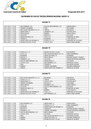Federación Canaria de Fútbol Temporada 2016-2017
CALENDARIO DE LIGA DE TERCERA DIVISION NACIONAL GRUPO 12
4
Jornada 13
04/11/2016 21:00 SAN FERNANDO, U.D. VILLA DE SANTA BRIGIDA , U.D. MASPALOMAS 1
04/11/2016 21:00 TENERIFE SUR IBARRA VERA VILLA ISABEL
05/11/2016 16:30 PAN. PULIDO SAN MATEO "A", C.F. TENISCA SAN MATEO
05/11/2016 17:00 UNION VIERA, C.F. LANZAROTE, U.D. ALFONSO SILVA
05/11/2016 17:00 SANTA URSULA MARINO SANTA URSULA
06/11/2016 12:00 LAS ZOCAS ARUCAS C.F. LAS ZOCAS
06/11/2016 12:00 UNION SUR YAIZA, C.D. TELDE, U.D. MUNICIPAL DE YAIZA
06/11/2016 12:00 TENERIFE B BUZANADA C.DEP.GENETO 2
06/11/2016 12:00 UNION PUERTO DEL ROSARIO, CF ESTRELLA "A", C.F. MUNICIPAL DE LOS POZOS
06/11/2016 12:00 PALMAS ATLETICO, U.D.LAS COTILLO, CD EL ANEXO GRAN CANARIA
Jornada 14
11/11/2016 21:00 ESTRELLA "A", C.F. PALMAS ATLETICO, U.D.LAS LAS PALMITAS
11/11/2016 21:00 TELDE, U.D. PAN. PULIDO SAN MATEO "A", C.F. PABLO HERNANDEZ
12/11/2016 17:00 BUZANADA UNION SUR YAIZA, C.D. BUZANADA
12/11/2016 17:00 ARUCAS C.F. SANTA URSULA ANTONIO AFONSO "TONONO"
13/11/2016 12:00 LANZAROTE, U.D. LAS ZOCAS CIUDAD DEPORTIVA LANZAROTE
13/11/2016 12:00 VILLA DE SANTA BRIGIDA , U.D. UNION VIERA, C.F. LOS OLIVOS
13/11/2016 12:00 COTILLO, CD EL SAN FERNANDO, U.D. MUNICIPAL COTILLO
13/11/2016 12:00 VERA TENERIFE B SALVADOR LEDESMA
13/11/2016 12:00 MARINO TENERIFE SUR IBARRA ANTONIO DOMINGUEZ
13/11/2016 12:00 TENISCA UNION PUERTO DEL ROSARIO, CF VIRGEN DE LAS NIEVE
Jornada 15
19/11/2016 16:30 PAN. PULIDO SAN MATEO "A", C.F. BUZANADA SAN MATEO
19/11/2016 17:00 ESTRELLA "A", C.F. TENISCA LAS PALMITAS
19/11/2016 17:00 UNION VIERA, C.F. COTILLO, CD EL ALFONSO SILVA
19/11/2016 17:00 TENERIFE SUR IBARRA ARUCAS C.F. VILLA ISABEL
19/11/2016 17:00 SANTA URSULA LANZAROTE, U.D. SANTA URSULA
20/11/2016 12:00 LAS ZOCAS VILLA DE SANTA BRIGIDA , U.D. LAS ZOCAS
20/11/2016 12:00 UNION SUR YAIZA, C.D. VERA MUNICIPAL DE YAIZA
20/11/2016 12:00 TENERIFE B MARINO C.DEP.GENETO 2
20/11/2016 12:00 UNION PUERTO DEL ROSARIO, CF TELDE, U.D. MUNICIPAL DE LOS POZOS
20/11/2016 12:00 PALMAS ATLETICO, U.D.LAS SAN FERNANDO, U.D. ANEXO GRAN CANARIA
Jornada 16
25/11/2016 21:00 SAN FERNANDO, U.D. UNION VIERA, C.F. MASPALOMAS 1
25/11/2016 21:00 TELDE, U.D. ESTRELLA "A", C.F. PABLO HERNANDEZ
26/11/2016 17:00 BUZANADA UNION PUERTO DEL ROSARIO, CF BUZANADA
26/11/2016 17:00 ARUCAS C.F. TENERIFE B ANTONIO AFONSO "TONONO"
27/11/2016 12:00 LANZAROTE, U.D. TENERIFE SUR IBARRA CIUDAD DEPORTIVA LANZAROTE
27/11/2016 12:00 VILLA DE SANTA BRIGIDA , U.D. SANTA URSULA LOS OLIVOS
27/11/2016 12:00 COTILLO, CD EL LAS ZOCAS MUNICIPAL COTILLO
27/11/2016 12:00 VERA PAN. PULIDO SAN MATEO "A", C.F. SALVADOR LEDESMA
27/11/2016 12:00 MARINO UNION SUR YAIZA, C.D. ANTONIO DOMINGUEZ
27/11/2016 12:00 TENISCA PALMAS ATLETICO, U.D.LAS VIRGEN DE LAS NIEVE
 