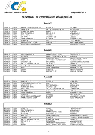 Federación Canaria de Fútbol Temporada 2016-2017
CALENDARIO DE LIGA DE TERCERA DIVISION NACIONAL GRUPO 12
9
Jornada 33
07/04/2017 21:00 PAN. PULIDO SAN MATEO "A", C.F. TELDE, U.D. SAN MATEO
07/04/2017 21:00 UNION VIERA, C.F. VILLA DE SANTA BRIGIDA , U.D. ALFONSO SILVA
07/04/2017 21:00 TENERIFE SUR IBARRA MARINO VILLA ISABEL
08/04/2017 17:00 SAN FERNANDO, U.D. COTILLO, CD EL MASPALOMAS 1
08/04/2017 17:00 SANTA URSULA ARUCAS C.F. SANTA URSULA
09/04/2017 12:00 LAS ZOCAS LANZAROTE, U.D. LAS ZOCAS
09/04/2017 12:00 UNION SUR YAIZA, C.D. BUZANADA MUNICIPAL DE YAIZA
09/04/2017 12:00 TENERIFE B VERA C.DEP.GENETO 2
09/04/2017 12:00 PALMAS ATLETICO, U.D.LAS ESTRELLA "A", C.F. ANEXO GRAN CANARIA
09/04/2017 12:00 UNION PUERTO DEL ROSARIO, CF TENISCA MUNICIPAL DE LOS POZOS
Jornada 34
14/04/2017 21:00 SAN FERNANDO, U.D. PALMAS ATLETICO, U.D.LAS MASPALOMAS 1
15/04/2017 17:00 BUZANADA PAN. PULIDO SAN MATEO "A", C.F. BUZANADA
15/04/2017 17:00 ARUCAS C.F. TENERIFE SUR IBARRA ANTONIO AFONSO "TONONO"
15/04/2017 17:30 TELDE, U.D. UNION PUERTO DEL ROSARIO, CF PABLO HERNANDEZ
16/04/2017 12:00 LANZAROTE, U.D. SANTA URSULA CIUDAD DEPORTIVA LANZAROTE
16/04/2017 12:00 VILLA DE SANTA BRIGIDA , U.D. LAS ZOCAS LOS OLIVOS
16/04/2017 12:00 COTILLO, CD EL UNION VIERA, C.F. MUNICIPAL COTILLO
16/04/2017 12:00 VERA UNION SUR YAIZA, C.D. SALVADOR LEDESMA
16/04/2017 12:00 MARINO TENERIFE B ANTONIO DOMINGUEZ
16/04/2017 12:00 TENISCA ESTRELLA "A", C.F. VIRGEN DE LAS NIEVE
Jornada 35
21/04/2017 21:00 ESTRELLA "A", C.F. TELDE, U.D. LAS PALMITAS
22/04/2017 16:30 PAN. PULIDO SAN MATEO "A", C.F. VERA SAN MATEO
21/04/2017 21:00 UNION VIERA, C.F. SAN FERNANDO, U.D. ALFONSO SILVA
22/04/2017 17:00 TENERIFE SUR IBARRA LANZAROTE, U.D. VILLA ISABEL
22/04/2017 17:00 SANTA URSULA VILLA DE SANTA BRIGIDA , U.D. SANTA URSULA
23/04/2017 12:00 LAS ZOCAS COTILLO, CD EL LAS ZOCAS
23/04/2017 12:00 UNION SUR YAIZA, C.D. MARINO MUNICIPAL DE YAIZA
23/04/2017 12:00 TENERIFE B ARUCAS C.F. C.DEP.GENETO 2
23/04/2017 12:00 UNION PUERTO DEL ROSARIO, CF BUZANADA MUNICIPAL DE LOS POZOS
23/04/2017 12:00 PALMAS ATLETICO, U.D.LAS TENISCA ANEXO GRAN CANARIA
Jornada 36
29/04/2017 17:30 TELDE, U.D. TENISCA PABLO HERNANDEZ
29/04/2017 17:00 SAN FERNANDO, U.D. LAS ZOCAS MASPALOMAS 1
28/04/2017 21:00 UNION VIERA, C.F. PALMAS ATLETICO, U.D.LAS ALFONSO SILVA
29/04/2017 17:00 BUZANADA ESTRELLA "A", C.F. BUZANADA
29/04/2017 17:00 ARUCAS C.F. UNION SUR YAIZA, C.D. ANTONIO AFONSO "TONONO"
30/04/2017 12:00 LANZAROTE, U.D. TENERIFE B CIUDAD DEPORTIVA LANZAROTE
30/04/2017 12:00 VILLA DE SANTA BRIGIDA , U.D. TENERIFE SUR IBARRA LOS OLIVOS
30/04/2017 12:00 COTILLO, CD EL SANTA URSULA MUNICIPAL COTILLO
30/04/2017 12:00 VERA UNION PUERTO DEL ROSARIO, CF SALVADOR LEDESMA
30/04/2017 12:00 MARINO PAN. PULIDO SAN MATEO "A", C.F. ANTONIO DOMINGUEZ
 