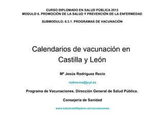 CURSO DIPLOMADO EN SALUD PÚBLICA 2013
MODULO 6. PROMOCIÓN DE LA SALUD Y PREVENCIÓN DE LA ENFERMEDAD
SUBMODULO: 6.3.1. PROGRAMAS DE VACUNACIÓN

Calendarios de vacunación en
Castilla y León
Mª Jesús Rodríguez Recio
rodrecma@jcyl.es

Programa de Vacunaciones. Dirección General de Salud Pública.
Consejería de Sanidad
www.saludcastillayleon.es/vacunaciones

 