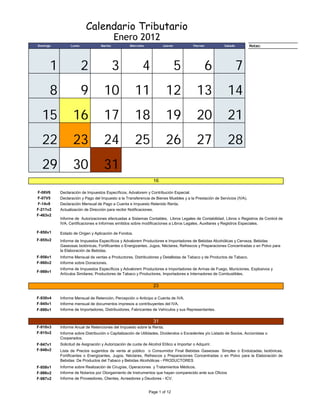 Calendario Tributario
                                           Enero 2012
Domingo         Lunes             Martes           Miercoles          Jueves            Viernes         Sabado        Notas:
                                                                                                                 Domingo




      1                 2                  3               4                   5                  6              7
      8                 9          10                 11                12                13              14
  15             16                17                 18                19                20              21
  22             23                24                 25                26                27              28
  29             30                31
                                                                 16

F-06V6    Declaración de Impuestos Específicos, Advalorem y Contribución Especial.
F-07V5    Declaración y Pago del Impuesto a la Transferencia de Bienes Muebles y a la Prestación de Servicios (IVA).
F-14v8    Declaración Mensual de Pago a Cuenta e Impuesto Retenido Renta.
F-211v2   Actualización de Dirección para recibir Notificaciones.
F-463v2
          Informe de Autorizaciones efectuadas a Sistemas Contables, Libros Legales de Contabilidad, Libros o Registros de Control de
          IVA, Certificaciones e Informes emitidos sobre modificaciones a Libros Legales, Auxiliares y Registros Especiales.

F-950v1   Estado de Origen y Aplicación de Fondos.
F-955v2   Informe de Impuestos Específicos y Advalorem Productores e Importadores de Bebidas Alcohólicas y Cerveza, Bebidas
          Gaseosas Isotónicas, Fortificantes o Energizantes, Jugos, Néctares, Refrescos y Preparaciones Concentradas o en Polvo para
          la Elaboración de Bebidas.
F-956v1   Informe Mensual de ventas a Productores, Distribuidores y Detallistas de Tabaco y de Productos de Tabaco.
F-960v2   Informe sobre Donaciones.
          Informe de Impuestos Específicos y Advalorem Productores e Importadores de Armas de Fuego, Municiones, Explosivos y
F-988v1
          Artículos Similares; Productores de Tabaco y Productores, Importadores e Internadores de Combustibles.


                                                                 23

F-930v4   Informe Mensual de Retención, Percepción o Anticipo a Cuenta de IVA.
F-945v1   Informe mensual de documentos impresos a contribuyentes del IVA.
F-990v1   Informe de Importadores, Distribuidores, Fabricantes de Vehículos y sus Representantes.


                                                                 31
F-910v3   Informe Anual de Retenciones del Impuesto sobre la Renta.
F-915v2   Informe sobre Distribución o Capitalización de Utilidades, Dividendos o Excedentes y/o Listado de Socios, Accionistas o
          Cooperados.
F-947v1   Solicitud de Asignación y Autorización de cuota de Alcohol Etílico a Importar o Adquirir.
F-948v2   Lista de Precios sugeridos de venta al público o Consumidor Final Bebidas Gaseosas Simples o Endulzadas, Isotónicas,
          Fortificantes o Energizantes, Jugos, Néctares, Refrescos y Preparaciones Concentradas o en Polvo para la Elaboración de
          Bebidas: De Productos del Tabaco y Bebidas Alcohólicas - PRODUCTORES
F-958v1   Informe sobre Realización de Cirugías, Operaciones y Tratamientos Médicos.
F-986v2   Informe de Notarios por Otorgamiento de Instrumentos que hayan comparecido ante sus Oficios
F-987v2   Informe de Proveedores, Clientes, Acreedores y Deudores - ICV.


                                                               Page 1 of 12
 