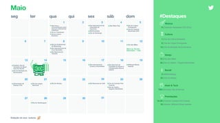 seg ter qua qui sex sáb dom
3
9 10 11 12
14 15 16 17 18 1913
21 22 23 24 25 2620
2827
Maio
4 5
7 86
1 2
•Maio Roxo -
conscientização sobre
doenças inflamatórias
intestinais
•Dia do Trabalhador
•Dia da Cultura
Brasileira
Social
3 | #NoPantsDay
22 | Dia do Abraço
#Destaques
29 30 31
•Dia Internacional da
Liberdade de
Imprensa
•#NoPantsDay
•Dia do Sertanejo
•Star Wars Day •Dia da Língua
Portuguesa
•Fim do Festival
Bananada (GO)
•Dia do Profissional
de Marketing
•Dia Internacional da
Cruz Vermelha
•Dia Nacional do
Turismo
•Dia das Mães
•Futebol: Dia do
Torcedor do Sport
Club do Recife
•Dia da Abolição da
Escravatura
•Dia Internacional
Contra a Homofobia
•Dia Nacional de
Combate ao Abuso e
à Exploração Sexual
Infantil
•Billboard Music
Awards
•Aniversário de
Palmas (TO)
•Dia da Língua
Nacional
•Dia do Abraço •Dia Nacional do Café •Fim do Cannes Film
Festival
•Dia da Toalha -
Orgulho Nerd/Geek
•Dia do Hambúrguer
Varejo
5 | Festivais: Bananada (GO) [Fim]
12 | Dia das Mães
25 | Dia da Toalha - Orgulho Nerd/Geek
Estação do ano: outono
Warm-up: Dia dos
Namorados - 1 mês
Cultura
1 | Dia da Cultura Brasileira
5 | Dia da Língua Portuguesa
13 | Dia da Abolição da Escravatura
Premiações
14–25 | Cinema: Cannes Film Festival
19 | Música: Billboard Music Awards
Geek & Tech
TBA | Eventos: Dia de Brincar
Música
 