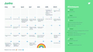 seg ter qua qui sex sáb dom
6 7 8 9
11 12 13 14 15 1610
18 19 20 21 22 2317
2524
1 2
4 53
Feriado
20 | Corpus Christi
Futebol
1 | Internacional: Liga dos Campeões UEFA 18/19 [Fim]
3–11 | Seleções: Jogos FIFA
7 | Seleções: Copa do Mundo Feminina [Início]
14 | Seleções: Copa América [Início]
#Destaques
26 27 28 29 30
•Futebol: Datas FIFA •Futebol: Datas FIFA •Futebol: Datas FIFA
•Dia Mundial do Meio
Ambiente/Ecologia
•Dia Nacional da
Reciclagem
•Futebol: Datas FIFA
•Estreia: As Panteras
- Reboot
•Futebol: Datas FIFA
•Futebol: Início da
Copa do Mundo
Feminina
•Futebol: Datas FIFA •Futebol: Datas FIFA
•Início da 2ª Etapa do
CBLoL
•Futebol: Datas FIFA •Futebol: Datas FIFA
•Início da E3
•Dia dos Namorados •Estreia: As Crônicas
de Nárnia - A Cadeira
de Prata
•Fim da E3
•Início do Cannes
Lions
•Dia da Imigração
Japonesa
•Dia do Cinema
Brasileiro
•Corpus Christi
•Dia do Refugiado
•Fim do Cannes Lions
•Estreia: Toy Story 4
•Início do inverno
•23ª Parada LGBT de
São Paulo
•Dia do Atleta
Olímpico
•Dia de São João
•CWL Championship
(Mundial) -
Qualificatória de
Última Chance
•Dia do Imigrante
•CWL Championship
(Mundial) -
Qualificatória de
Última Chance
•Estreia: Turma da
Mônica - Laços
•Dia Internacional do
Diabético
•Dia da Mídia Social
Estação do ano: outono / inverno
Junho
2 | Milkshake Festival (SP)
Música
Varejo
12 | Dia dos Namorados
Cultura
1 | Semana Mundial do Meio Ambiente
23 | 23ª Parada LGBT de São Paulo
24 | Dia de São João
Social
28 | Dia Internacional do Orgulho Gay
• Junho Vermelho -
conscientização sobre o
incentivo à doação de
sangue
• Semana Mundial do Meio
Ambiente
• Dia da Imprensa
• Futebol: Final da Liga dos
Campeões da UEFA 18/19
•Milkshake Festival
(SP)
•Futebol: Início da
Copa América
 