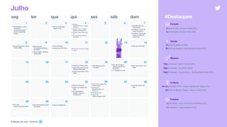 Estação do ano: inverno
seg ter qua qui sex sáb dom
5
11 12 13 14
16 17 18 19 20 2115
23 24 25 26 27 2822
3029
Julho
6 7
9 108
2 3 41
•Campanha Julho
Amarelo -
conscientização
sobre hepatites
virais
•Início do Brasil
Game Cup
•Dia Mundial do
Chocolate
•Futebol: Final da
Copa América
•Futebol: Início da
Copa do Mundo
Feminina
•Aniversário de Ouro
Preto (MG)
•Fim da FLIP (RJ)
•Estreia: O Rei Leão
•Dia Internacional de
Nelson Mandela
•Início da Comic Con
USA
•Dia Nacional do
Futebol
•Dia do Escritor
•Início da Game XP
(RJ)
•Dia da Mulher
Negra, Latina e
Caribenha
Feriado
8 | Aniversário de Ouro Preto (MG)
9 | Aniversário de Boa Vista (RR)
Social
13 | Dia Mundial do Rock
20 | Dia do Amigo e Internacional da Amizade
Cultura
10–14 | Eventos: FLIP - Festa Literária de Paraty (RJ)
25 | Dia da Mulher Negra, Latina e Caribenha
#Destaques
Música
TBA | Festivais: Meca Inhotim (MG)
TBA | Festivais: The Voice Brasil
TBA | Festivais: Tropical Burn - Burning Man Brasil (NE)
•Revolução
Constitucionalista
de 1932
•Aniversário de Boa
Vista (RR)
•Dia da Pizza
•Início da FLIP (RJ)
•Dia do Amigo e
Internacional da
Amizade
•1ª Viagem à Lua
•Início dos Jogos Pan-
Americanos
•Estreia: O
Exterminador do
Futuro 3
•Dia dos Avós
•Início do
Tomorrowland (SP)
•Fim da Game XP
(RJ)
•Fim do
Tomorrowland (SP)
•Dia Internacional da
Amizade
•Dia do Orgasmo
31
Warm-up: Dia dos Pais
- 1 mês
• Estreia: 
Homem-Aranha - Longe
de Casa
• Estreia: Pets - A Vida
Secreta dos Bichos 2
• Estreia: Guerra Mundial
Z 2
• Dia da Independência 
dos EUA
•Fim da Comic Con
USA
Futebol
7 | Seleções: Copa do Mundo Feminina [Fim]
7 | Seleções: Copa América [Fim]
 