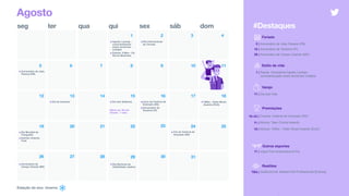Estação do ano: inverno
seg ter qua qui sex sáb dom
2
8 9 10 11
13 14 15 16 17 1812
20 21 22 23 24 2519
2726
Agosto
3 4
6 75
1
•Agosto Laranja -
conscientização
sobre esclerose
múltipla
•Estreia: X-Men - Os
Novos Mutantes
•Aniversário de João
Pessoa (PB)
Feriado
5 | Aniversário de João Pessoa (PB)
16 | Aniversário de Teresina (PI)
26 | Aniversário de Campo Grande (MS)
#Destaques
28 29 30 31
•Dia Internacional
da Cerveja
•Dia do Canhoto •Dia dos Solteiros •Início do Festival de
Gramado (RS)
•Aniversário de
Teresina (PI)
•Dia Mundial da
Fotografia
•Estreia: Artemis
Fowl
•Fim do Festival de
Gramado (RS)
•Aniversário de
Campo Grande (MS)
•Dia Nacional da
Visibilidade Lésbica
Warm-up: Dia do
Cliente - 1 mês
11 | Jogos Pan-Americanos [Fim]
Estilo de vida
1 | Saúde: Campanha Agosto Laranja -
conscientização sobre esclerose múltipla
Premiações
16–24 | Cinema: Festival de Gramado (RS)
11 | Música: Teen Choice Awards
18 | Música: VMAs - Video Music Awards (EUA)
Varejo
11 | Dia dos Pais
Realities
TBA | Gastronomia: MasterChef Profissionais [Estreia]
Outros esportes
•VMAs - Video Music
Awards (EUA)
 