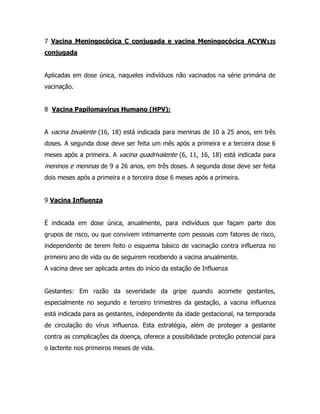 7 Vacina Meningocócica C conjugada e vacina Meningocócica ACYW135
conjugada
Aplicadas em dose única, naqueles indivíduos não vacinados na série primária de
vacinação.
8 Vacina Papilomavírus Humano (HPV):
A vacina bivalente (16, 18) está indicada para meninas de 10 a 25 anos, em três
doses. A segunda dose deve ser feita um mês após a primeira e a terceira dose 6
meses após a primeira. A vacina quadrivalente (6, 11, 16, 18) está indicada para
meninos e meninas de 9 a 26 anos, em três doses. A segunda dose deve ser feita
dois meses após a primeira e a terceira dose 6 meses após a primeira.
9 Vacina Influenza
É indicada em dose única, anualmente, para indivíduos que façam parte dos
grupos de risco, ou que convivem intimamente com pessoas com fatores de risco,
independente de terem feito o esquema básico de vacinação contra influenza no
primeiro ano de vida ou de seguirem recebendo a vacina anualmente.
A vacina deve ser aplicada antes do início da estação de Influenza
Gestantes: Em razão da severidade da gripe quando acomete gestantes,
especialmente no segundo e terceiro trimestres da gestação, a vacina influenza
está indicada para as gestantes, independente da idade gestacional, na temporada
de circulação do vírus influenza. Esta estratégia, além de proteger a gestante
contra as complicações da doença, oferece a possibilidade proteção potencial para
o lactente nos primeiros meses de vida.
 