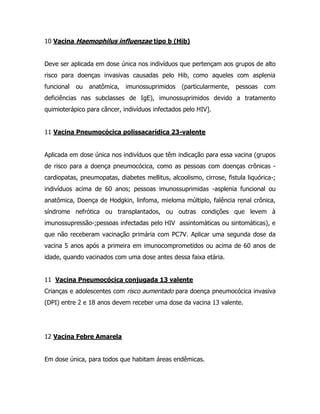 10 Vacina Haemophilus influenzae tipo b (Hib)
Deve ser aplicada em dose única nos indivíduos que pertençam aos grupos de alto
risco para doenças invasivas causadas pelo Hib, como aqueles com asplenia
funcional ou anatômica, imunossuprimidos (particularmente, pessoas com
deficiências nas subclasses de IgE), imunossuprimidos devido a tratamento
quimioterápico para câncer, indivíduos infectados pelo HIV].
11 Vacina Pneumocócica polissacarídica 23-valente
Aplicada em dose única nos indivíduos que têm indicação para essa vacina (grupos
de risco para a doença pneumocócica, como as pessoas com doenças crônicas -
cardiopatas, pneumopatas, diabetes mellitus, alcoolismo, cirrose, fistula liquórica-;
indivíduos acima de 60 anos; pessoas imunossuprimidas -asplenia funcional ou
anatômica, Doença de Hodgkin, linfoma, mieloma múltiplo, falência renal crônica,
síndrome nefrótica ou transplantados, ou outras condições que levem à
imunossupressão-;pessoas infectadas pelo HIV assintomáticas ou sintomáticas), e
que não receberam vacinação primária com PC7V. Aplicar uma segunda dose da
vacina 5 anos após a primeira em imunocomprometidos ou acima de 60 anos de
idade, quando vacinados com uma dose antes dessa faixa etária.
11 Vacina Pneumocócica conjugada 13 valente
Crianças e adolescentes com risco aumentado para doença pneumocócica invasiva
(DPI) entre 2 e 18 anos devem receber uma dose da vacina 13 valente.
12 Vacina Febre Amarela
Em dose única, para todos que habitam áreas endêmicas.
 