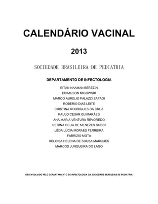 CALENDÁRIO VACINAL
2013
SOCIEDADE BRASILEIRA DE PEDIATRIA
DEPARTAMENTO DE INFECTOLOGIA
EITAN NAAMAN BEREZIN
EDIMILSON MIGOWSKI
MARCO AURELIO PALAZZI SAFADI
ROBERIO DIAS LEITE
CRISTINA RODRIGUES DA CRUZ
PAULO CESAR GUIMARÃES
ANA MARIA VENTURA REVOREDO
REGINA CELIA DE MENEZES SUCCI
LÊDA LÚCIA MORAES FERREIRA
FABRIZIO MOTA
HELOISA HELENA DE SOUSA MARQUES
MARCOS JUNQUEIRA DO LAGO
DESENVOLVIDO PELO DEPARTAMENTO DE INFECTOLOGIA DA SOCIEDADE BRASILEIRA DE PEDIATRIA
 