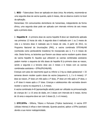 1. BCG – Tuberculose: Deve ser aplicada em dose única. No entanto, recomenda-se
uma segunda dose da vacina quando, após 6 meses, não se observa cicatriz no local
da aplicação.
Hanseníase: Em comunicantes domiciliares de hanseníase, independente da forma
clínica, uma segunda dose pode ser aplicada com intervalo mínimo de seis meses
após a primeira dose.
2. Hepatite B - A primeira dose da vacina hepatite B deve ser idealmente aplicada
nas primeiras 12 horas de vida. A segunda dose é realizada com 1 ou 2 meses de
vida e a terceira dose é realizada aos 6 meses de vida. A partir de 2012, no
Programa Nacional de Imunizações (PNI), a vacina combinada DTP/Hib/HB
(conhecida como pentavalente brasileira) foi incorporada aos 2, 4 e 6 meses de
vida. Desta forma, os lactentes que fizerem uso dessa vacina recebem quatro doses
da vacina hepatite B. Aqueles que utilizarem as vacinas combinadas acelulares
podem manter o esquema de três doses de hepatite B (a primeira dose ao nascer,
sendo a segunda e a terceira dose aos 2 meses e 6 meses com as vacinas
combinadas acelulares – DTPa/IPV/Hib/HB).
Crianças com peso de nascimento igual ou inferior a 2 Kg ou idade gestacional < 33
semanas devem receber quatro doses da vacina (esquema 0, 1, 2 e 6 meses): 1ª
dose ao nascer, 2ª dose um mês após a 1ª dose, 3ª dose um mês após a 2ª dose, e
a 4ª dose 6 meses após a 1ª dose. Crianças e adolescentes não vacinados devem
receber a vacina no esquema 0, 1, 6 meses.
A vacina combinada A+B (apresentação adulto) pode ser utilizada na primovacinação
de crianças de 1 a 15 anos de idade, em 2 doses com intervalo de 6 meses. Acima
de 16 anos o esquema deve ser com 3 doses (0, 1 e 6 meses).
3. DTP/DTPa - Difteria, Tétano e Pertussis (Tríplice bacteriana). A vacina DTP
(células inteiras) é eficaz e bem tolerada. Quando possível, aplicar a DTPa (acelular)
devido a sua menor reatogenicidade.
 