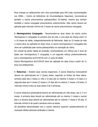 Para crianças ou adolescentes com risco aumentado para DPI (vide recomendações
nos CRIEs – Centro de Referência de Imunobiológicos Especiais), recomenda-se
também a vacina pneumocócica polissacarídica 23-valente, mesmo que tenham
recebido a vacina conjugada pneumocócica anteriormente. Esta vacina deverá ser
aplicada após intervalo mínimo de 2 meses da vacina pneumocócica conjugada.
8. Meningocócica Conjugada - Recomendam-se duas doses da vacina contra
Meningococo C conjugada no primeiro ano de vida, e uma dose de reforço entre 12
e 18 meses de idade, independentemente do fabricante. Após os 12 meses de vida
a vacina deve ser aplicada em dose única. A vacina meningocócica C conjugada não
deve ser substituída pela vacina polissacarídica na vacinação de rotina.
Em virtude da perda rápida de proteção, recomendamos um reforço aos 5 anos de
idade com meningocócica C conjugada, e um segundo reforço preferencialmente
com a meningocócica A/C/Y/W135 com 11 anos de idade.
Vacina Meningocócica A/C/Y/W135 deve ser aplicada em dose única a partir de 11
anos nos adolescentes.
9. Rotavírus – Existem duas vacinas disponíveis. A vacina Rotavírus monovalente
deverá ser administrada em 2 (duas) doses, seguindo os limites de faixa etária:
primeira dose aos 2 meses (1 mês e 15 dias até no máximo 3 meses e 15 dias) e a
segunda dose aos 4 meses (3 meses e 15 dias até no máximo 7 meses e 29 dias). O
intervalo mínimo entre as duas doses é de 4 semanas.
A vacina Rotavírus pentavalente deverá ser administrada em três doses, aos 2, 4 e 6
meses. A primeira dose deverá ser administrada até no máximo 3 meses e quinze
dias e a terceira dose deverá ser administrada até no máximo 7 meses e 29 dias. O
intervalo mínimo é de quatro semanas entre as doses.
Os benefícios demonstrados com a vacina rotavírus superam substancialmente os
eventuais efeitos adversos atribuídos à mesma.
 