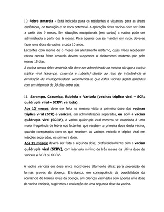 10. Febre amarela - Está indicada para os residentes e viajantes para as áreas
endêmicas, de transição e de risco potencial. A aplicação desta vacina deve ser feita
a partir dos 9 meses. Em situações excepcionais (ex: surtos) a vacina pode ser
administrada a partir dos 6 meses. Para aqueles que se mantém em risco, deve-se
fazer uma dose da vacina a cada 10 anos.
Lactentes com menos de 6 meses em aleitamento materno, cujas mães receberam
vacina contra febre amarela devem suspender o aleitamento materno por pelo
menos 15 dias.
A vacina contra febre amarela não deve ser administrada no mesmo dia que a vacina
tríplice viral (sarampo, caxumba e rubéola) devido ao risco de interferência e
diminuição de imunogenicidade. Recomenda-se que estas vacinas sejam aplicadas
com um intervalo de 30 dias entre elas.
11. Sarampo, Caxumba, Rubéola e Varicela (vacinas tríplice viral – SCR;
quádrupla viral – SCRV; varicela).
Aos 12 meses: deve ser feita na mesma visita a primeira dose das vacinas
tríplice viral (SCR) e varicela, em administrações separadas, ou com a vacina
quádrupla viral (SCRV). A vacina quádrupla viral mostrou-se associada à uma
maior frequência de febre nos lactentes que recebem a primeira dose desta vacina,
quando comparados com os que recebem as vacinas varicela e tríplice viral em
injeções separadas, na primeira dose.
Aos 15 meses: deverá ser feita a segunda dose, preferencialmente com a vacina
quádrupla viral (SCRV), com intervalo mínimo de três meses da ultima dose de
varicela e SCR ou SCRV.
A vacina varicela em dose única mostrou-se altamente eficaz para prevenção de
formas graves da doença. Entretanto, em consequência da possibilidade da
ocorrência de formas leves da doença, em crianças vacinadas com apenas uma dose
da vacina varicela, sugerimos a realização de uma segunda dose da vacina.
 