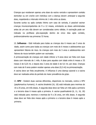 Crianças que receberam apenas uma dose da vacina varicela e apresentem contato
domiciliar ou em creche com indivíduo com a doença devem antecipar a segunda
dose, respeitando o intervalo mínimo de 1 mês entre as doses.
Durante surtos ou após contato íntimo com caso de varicela, é possível vacinar
crianças imunocompetentes de 9 a 12 meses, entretanto as doses administradas
antes de um ano não devem ser consideradas como válidas. A vacinação pode ser
indicada na profilaxia pós-exposição dentro de cinco dias após contato,
preferencialmente nas primeiras 72 horas.
12. Influenza - Está indicada para todas as crianças dos 6 meses aos 5 anos de
idade, assim como para todas as crianças com mais de 6 meses e adolescentes que
apresentem fatores de risco. As crianças com mais de 5 anos e adolescentes sem
fatores de riscos também podem ser vacinadas.
A primovacinação de crianças com idade inferior a 9 anos deve ser feita com duas
doses com intervalo de 1 mês. A dose para aqueles com idade entre 6 meses e 35
meses é de 0,25 mL e depois dos 3 anos de idade é de 0,5 mL por dose. Crianças
com mais de 9 anos podem receber apenas uma dose (0,5 ml) na primovacinação.
A vacina deve ser feita anualmente. A Influenza é uma doença sazonal e a vacina
deve ser realizada antes do período de maior prevalência da gripe.
13. HPV - Existem duas vacinas diferentes, disponíveis no mercado, contra o HPV
(papilomavírus humano). A vacina bivalente (16, 18) está indicada para meninas de
10 a 25 anos, em três doses. A segunda dose deve ser feita um mês após a primeira
e a terceira dose 6 meses após a primeira. A vacina quadrivalente (6, 11, 16, 18)
está indicada para meninos e meninas de 9 a 26 anos, em três doses. A segunda
dose deve ser feita dois meses após a primeira e a terceira dose 6 meses após a
primeira.
 