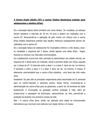 2 Vacina Dupla Adulto (dT) e vacina Tríplice Bacteriana acelular para
adolescentes e adultos (dTpa)
Se a vacinação básica (série primária com cinco doses) for completa, os reforços
devem obedecer o intervalo de 10 em 10 anos e podem ser realizados com a
vacina dT. Recomenda-se a aplicação de pelo menos um reforço com a vacina
dTpa (tríplice bacteriana acelular tipo adulto). Reforços subseqüentes devem ser
realizados com a vacina dT.
Se a vacinação básica do adolescente for incompleta (inferior a três doses), deve-
se completar o esquema até 3 doses, sendo apenas uma delas dTpa. Seguir
fazendo os reforços nos intervalos recomendados.
Se o adolescente nunca tiver sido vacinado ou desconhecer seu estado vacinal, um
esquema de 3 doses deve ser indicado, sendo a primeira delas com dTpa, seguida
por 2 doses de dT. O intervalo entre a dose 1 e a dose 2 deve ser de, no mínimo,
4 semanas e entre a dose 2 e a dose 3 deve ser de, no mínimo, 6 meses. É
altamente recomendável que a vacina dTpa substitua uma dose das três nesta
série.
Gestantes: Os pais são os principais responsáveis pela transmissão da B. pertussis
para os recém-nascidos e lactentes jovens. Desta forma, recomenda-se a
administração da vacina dTpa para as gestantes, a partir de 20 semanas de idade
gestacional. A imunização na gestação confere proteção à mãe, além de
proporcionar a passagem de anticorpos, passivamente, ao feto, permitindo a
proteção do lactente nos primeiros meses de vida.
Obs - A vacina dTpa deve, ainda, ser aplicada para todos os comunicantes
domiciliares que convivem com lactente com idade inferior a 6 meses
 
