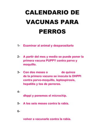CALENDARIO DE
VACUNAS PARA
PERROS
1- Examinar al animal y desparasitarlo
2- A partir del mes y medio se puede poner la
primera vacuna PUPPY contra parvo y
moquillo.
3- Con dos meses o de quince
de la primera vacuna se inocula la DHPPI
contra parvo-moquillo, leptospirosis,
hepatitis y tos de perreras.
4-
dhppi y ponemos el microchip.
5- A los seis meses contra la rabia.
6-
volver a vacunarle contra la rabia.
 