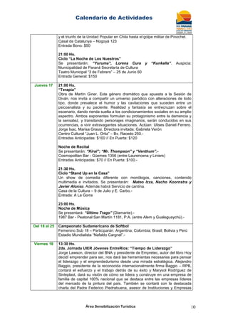 Calendario de Actividades
Área Sensibilización Turística 10
y el triunfo de la Unidad Popular en Chila hasta el golpe militar de Pinochet.
Casal de Catalunya – Nogoyá 123
Entrada Bono: $50
21:00 Hs.
Ciclo “La Noche de Los Nuestros”
Se presentarán: “Yuruma”, Lorena Cura y “Kunkalla”. Auspicia:
Municipalidad de Paraná Secretaría de Cultura
Teatro Municipal “3 de Febrero” – 25 de Junio 60
Entrada General: $150
Jueves 17 21:00 Hs.
“Terapia”
Obra de Martín Giner. Este género dramático que apuesta a la Sesión de
Diván, nos invita a compartir un universo paródico con alteraciones de todo
tipo, donde prevalece el humor y las cavilaciones que suceden entre un
psicoanalista y su paciente. Realidad y fantasía se entrecruzan sobre el
escenario, dando rienda suelta a los condicionamientos sociales en su amplio
espectro. Ambos exponentes formulan su protagonismo entre la demencia y
la sensatez, y transitando personajes imaginarios, serán conducidos en sus
ocurrencias, a vivir extravagantes situaciones. Actúan: Ulises Daniel Ferrero.
Jorge Isac. Marisa Grassi. Directora invitada: Gabriela Verón
Centro Cultural “Juan L. Ortiz” – Bv. Racedo 250.-
Entradas Anticipadas: $100 // En Puerta: $120
Noche de Recital
Se presentarán: “Kiral”; “Mr. Thompson” y “Venthum”.-
Cosmopolitan Bar - Güemes 1356 (entre Laurencena y Liniers)
Entradas Anticipadas: $70 // En Puerta: $100.-
21:30 Hs.
Ciclo “Stand Up en la Casa”
Un show de comedia diferente con monólogos, canciones, contenido
multimedia e invitados. Se presentarán: Mateo Izza, Nacho Koornstra y
Javier Alonso. Además habrá Servicio de cantina.
Casa de la Cultura – 9 de Julio y E. Carbo.-
Entrada: A La Gorra
23:00 Hs.
Noche de Música
Se presentará: “Último Trago” (Diamante).-
1987 Bar - Peatonal San Martín 1181, P.A. (entre Alem y Gualeguaychú).-
Del 18 al 25 Campeonato Sudamericano de Softbol
Femenino Sub 18 – Participarán: Argentina; Colombia; Brasil; Bolivia y Perú
Estadio Mundialista “Nafaldo Cargnel”.-
Viernes 18 13:30 Hs.
2da. Jornada UIER Jóvenes EntreRíos: “Tiempo de Liderazgo”
Jorge Lawson, director del BNA y presidente de Empretec, autor del libro Hoy
decidí emprender para ser, nos dará las herramientas necesarias para pensar
el liderazgo y el emprendedurismo desde una mirada estratégica. Alejandro
Baggio, presidente de la reconocida internacionalmente firma Baggio – RPB,
contará el esfuerzo y el trabajo detrás de su éxito y Marysol Rodriguez de
Sinteplast, dará su visión de cómo se lidera y construye en una empresa de
familia de capital 100% nacional que se destaca entre las empresas líderes
del mercado de la pintura del país. También se contará con la destacada
charla del Padre Federico Piedrabuena, asesor de Instituciones y Empresas
 
