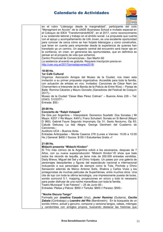 Calendario de Actividades
Área Sensibilización Turística 11
en el rubro “Liderazgo desde la marginalidad”, participante del ciclo
“Managment en Acción” de la UADE Businesss School e invitado especial en
el Coloquio de IDEA “TransformándoNOS”, en el 2017, como reconocimiento
a su sostenida laboral y trabajo en el ámbito social. La propuesta que cuenta
con el apoyo y acompañamiento de UIA Joven, es una excelente oportunidad
para conocer de cerca cómo se han forjado liderazgos y como construirlos,
qué tener en cuenta para emprender desde la experiencia de quienes han
transitado ya un camino. Un aspecto central del encuentro será hacer eje en
la confianza, en creer, en generarse las oportunidades, que en definitiva es
pensar en el proyecto de vida que soñamos.
Centro Provincial de Convenciones - San Martín 60
La asistencia al evento es gratuita. Requiere inscripción previa en
http://uier.org.ar/2017/jornadajovenes2018/
18:00 Hs.
1er Café Cultural
Organiza: Asociación Amigos del Museo de la Ciudad, nos traen esta
invitación a su primer propuesta organizativa. Accesible para toda la familia,
con actuación de artistas en vivo. Invitados: Canciones de César Nani (ex
Chamarritero e Interprete de la Banda de la Policía de Entre Ríos) – Pareja de
Baile: Romina Cáceres y Mauro Gorosito (Ganadores del Festival de Cosquín
2017).-
Museo de la Ciudad “César Blas Pérez Colman” – Buenos Aires 226 – Tel:
(0343) 5123377.-
Entrada: $50.-
20:00 Hs.
Concierto de “Ralph Votapek”
De Gira por Argentina – Interpretará: Domenico Scarlatti: Dos Sonatas ( Mi
Mayor, K257 // Re Mayor, K491); Franz Schubert: Sonata en Si Bemol (Mayor
D 960); Gabriel Faure Segundo Impromptu Op 31; Sexto Nocturno, Op 63;
Calude Debussy La Isla Alegre; George Gershwin del Cuaderno de
Canciones.-
Auditorio UCA – Buenos Aires
Entradas Anticipadas – Monte Caseros 278 (Lunes a Viernes: 10:00 a 12:00
Hs.) General: $400 // Socios: $100 // Estudiantes Gratis.-//
21:00 Hs.
Midachi presenta “Midachi Kindon”
El Trío más cómico de la Argentina volvió a los escenarios, despues de 7
Años, con su nueva superproducción “Midachi Kindon”.El show que bate
todos los récords de taquilla, ya tiene más de 200.000 entradas vendidas.
Dady Brieva, Miguel del Sel y el Chino Volpato. Un paseo por una galería de
personajes desopilantes y figuras del espectáculo nacional e internacional
incluyendo a sus personajes de siempre como la Tota, Pochola y Chino
Sensación además de Marco Antonio Solís, Shakira y Carlos Vives y los
protagonistas de muchas películas de Superhéroes, entre muchos otros. Una
cita de lujo con toda la última tecnología, una impresionante puesta de luces,
sonido surround 5.1, mapping, proyecciones en sincro y todo lo necesario
para poder disfrutar de una noche maravillosa con toda la familia.
Teatro Municipal “3 de Febrero” – 25 de Junio 60.-
Entradas: Platea y Palcos: $950 // Tertulia: $800 // Paraiso: $500.-
“Noche Oscura Tango”
Formado por Joselina Casadei (Voz), Javier Ramírez (Guitarra), Cecilia
Zabala (Contrabajo) y Leandro del Río (Bandoneón). En la búsqueda de un
sonido íntimo, actual y genuino, compone y versiona tangos, valses, milongas
y candombes con arreglos propios, buscando destacar las historias que
 