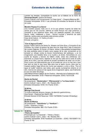 Calendario de Actividades
Área Sensibilización Turística 12
cuentan los letristas. Compartirán la noche con el folklore de la mano de
Fernanda Roselli, cantora de Paraná.
Centro Cultural y de Convenciones “La Vieja Usina” – Gregoria Matorras 861
Entradas Anticipadas: $100 // Las primeras 50 entradas se llevarán el disco
sin costo.
Maratón Payasa A La Gorra!
Una maratón payasa, toda con A, en la que artistas mujeres de todas las
ramas que se nos ocurran, salimos al ruedo Porque nos urge juntarnos y
compartir lo que sabemos hacer: decir con palabras payasas, con música,
danza, hulas, malabares y luces… Somos muchas y tenemos de todo!
Además, cantina para acompañar esta primera corrida.
Casa de la Cultura – E. Carbo y 9 Julio.-
Entrada: a la gorra.-
“Con el Agua al Cuello”
Equipo Teatro Llanura de Santa Fe, Arteatro de Entre Ríos y Compañía Q de
Córdoba, los invitan al estreno de esta obra de Jorge Ricci, bajo la dirección
de Luciano Delprato. El Gordo y El Nene, dulces y descastados protagonistas
de esta parábola sobre el teatro como espejo de la vida, encuentran en la
amistad un refugio contra la locura monomaníaca del soliloquio, y en la
imaginación una rebeldía feroz a la muerte y al olvido. Convertidos en una
suerte de Quijote y Sancho de folletín criollo, estos dos antihéroes van
tramando su propia trama, tejiendo la red que los salve de la caída al suelo
árido de lo real y que les permita la pirueta acrobática de estar con el otro.
Poco a poco van descubriendo que no se puede ser uno si no hay otro y que
ese lazo es todo lo que hace falta para que el teatro ocurra, para que su
mazazo poético haga añicos los muros que separan a unos y otros. “Con el
agua al cuello” estamos casi todos, pero quizás sumergirnos enteros en el
otro, tirarnos de cabeza en las aguas de la imaginación ajena, sea finalmente
lo que nos salve del ahogo.
Sala Metamorfosis-Callejón de los Sueños - Alameda de la Federación 453.
Entradas Generales: $150 // Reservas Anticipada: (0343) 155101238
Noche de Recital
Se presentarán: “Desterrados”; “Efervescente” y “La Casa Invita”.-
Centro Cultural “Juan L. Ortiz” – Bv. Racedo 250.-
Entradas Anticipadas: $100 // En Puerta: $120.-
22:00 Hs.
Milonga Club Social
Te invita a disfrutar abrazos, tangos y la atención gastronómica.-
Club Social – Peatonal San Martín 958
Entrada General: $100 Reservas / 0343 154706058 (También WhatsApp)
23:00 Hs.
Noche de Música
Se presentarán: “Astrofonics” y “Venthum”.-
Limbo – Güemes y Liniers
Entradas Anticipadas: $80 // En Puerta: $100.-
Sábado 19 16:00 Hs.
“Pedro del Castillo”
Presentado por “La Cacerola” – Títeres y Clown.-
Centro Cultural “Juan L. Ortiz” – Bv. Racedo 250.-
Entradas Anticipadas: $100 Facebook La Cacerola – (0343) 156100087// En
Puerta: $ 150
 