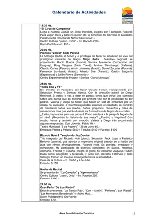 Calendario de Actividades
Área Sensibilización Turística 13
18:30 Hs.
“El Circo de Campanita”
Llega a nuestra Ciudad un Show Increible, elegido por Tecnópolis Federal:
Para Jugar; Reís y para no querer irte. A beneficio del Servicio de Cuidados
Paliativos del Hospital de Niños “San Roque”.-
Centro Cultural “Juan L. Ortiz” – Bv. Racedo 250.-
Bono Contribución: $50.-
20:00 Hs.
Premios “Zorzal” Sede Paraná
La Milonga tendrá el honor y el privilegio de tener la actuación en vivo del
prestigioso cantante de tangos Diego Solis… Selectivo Regional, se
presentarán: Rocío Rueda (Paraná); Sandra Apeseche (Concepción del
Uruguay); Rosy Vergara (Santo Tomé); Andrea Steimberger (Rafaela);
Claudio Cortez (Paraná); Armin Lukiewiez (Maciá); Daniel Zacarías (Paraná);
Fernando Lombardo (Maciá); Alberto Sire (Paraná); Gastón Baigorria
(Esperanza) y Julián Rivera (Sarmiento).-
Centro Experimental de Imagen y Sonido “Gloria Montoya”
21:00 Hs.
“Entre Ella y Yo”
Del Director de “Casados con Hijos” Claudio Ferrari. Protagonizada por:
Sebastián Presta y Soledad García. Con la dirección actoral de Diego
Reinhold. Si estás, o vas a estar en pareja, tenes que verla! Una comedia
sobre una pareja que se enfrenta por primera vez con la posibilidad de ser
padres. Valeria y Diego se tienen que hacer un test de embarazo por un
atraso no esperado. Y mientras aguardan ansiosos el resultado, se pondrán
de manifiesto todos sus miedos, dudas, prejuicios, recuerdos y miles de
sensaciones más que vivirán durante los 5 minutos más largos de sus vidas.
¿Están preparados para ser padres? Como afectará a la pareja la llegada de
un hijo? ¿Repetirán la historia de sus viejos? ¿Positivo o Negativo? Con
mucho humor y también con emoción, Valeria y Diego irán encontrando
algunas respuestas. Con Libro de : Pablo Mir.-
Teatro Municipal “3 de Febrero” – 25 de Junio 60.-
Entradas: Platea y Palcos: $550 // Tertulia: $480 // Paraiso: $400
Ricardo Nolé & Templando JazzDombe
Trío integrado por Ricardo Nolé (piano), Sebastián Feck (bajo) y Federico
Bertona (batería), que aborda un repertorio original basado en la fusión del
jazz con ritmos afrorioplatenses. Ricardo Nolé. Es pianista, arreglador y
compositor. Ha participado de diversos conciertos en Suecia, Holanda,
Alemania, Francia y España. Integró el grupo del cantante uruguayo Rubén
Rada como arreglador y tecladista, y junto con Osvaldo Fattoruso y Beto
Satragni forman un trío que está vigente hasta la actualidad.-
Casa de la Cultura – E. Carbó y 9 de Julio
Entrada: $ 150
Noche de Recital
Se presentarán: “La Carroña” y “Ayermaniana”
Centro Cultural “Juan L Ortiz” – Bv. Racedo 250.
Entrada: $100.-
21:00 Hs.
Gran Peña “De Los Riedel”
Estarán presentes: “La Banda Roja”; “Con – fusión”; “Peñeros”; “Los Riedel”;
“Los Hermanos Benedetich” y Mucho Más…
Salón Polideportivo Oro Verde
Entrada: $70.-
 