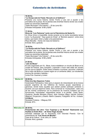 Calendario de Actividades
Área Sensibilización Turística 15
16:30 Hs.
“La Granja está de Fiesta- Revuelo en el Gallinero”
Presenta una nueva historia, donde Tincho y Lulu van a ayudar a los
animalitos de la granja. No te pierdas esta divertida historia donde vas a bailar
todas tus canciones preferidas!
Teatro Municipal “3 de Febrero” – 25 de Junio 60.-
Entradas Anticipadas: $180 y $200.
17:30 Hs.
Show de “Los Palmeras” junto con la Filarmónica de Santa Fe
Un Show Único e Imperdible, donde sonarán en la noche recordados temas
como “La Suavecita”, “Que quiere la Chola”, el “Bombón asesino”, entre otros
éxitos, que harán vibrar y bailar a los paranaenses.-
Plaza Mansilla – frente a la Casa de Gobierno
Entrada: libre y gratuita.
18:30 Hs.
“La Granja está de Fiesta- Revuelo en el Gallinero”
Presenta una nueva historia, donde Tincho y Lulu van a ayudar a los
animalitos de la granja. No te pierdas esta divertida historia donde vas a bailar
todas tus canciones preferidas!
Teatro Municipal “3 de Febrero” – 25 de Junio 60.-
Entradas Anticipadas: $180 y $200.
21:00 Hs.
“Jam de Blues”
El ciclo organizado por A.L. Blues, busca establecer un circuito de Blues en la
ciudad de Paraná, para compartir y aprender a tocar este estilo tan amado
por los que la integran. Están todos invitados a sumarse, escuchar y disfrutar
de lo mejor del Blues en nuestra región en un ambiente cálido, con excelentes
promos de comidas y bebidas.-
Limbo Pub- Guemes y Liniers
Martes 22 22:00 Hs.
Peña Una Que Sepamos Todos
Guitarreada Participativa. Este será un espacio de interpretación de la música
popular argentina de raíz folklórica de manera grupal, espontánea y
generosa, donde todos aquellos que asistan podrán participar cantando o
tocando una que sepamos todos. Para comenzar la “musiqueada”, cada una
de las noches contaremos con la presencia de músicos invitados que en
formaciones “improbadas” interpretaran temas “a la parrilla”. Cesar Spais:
(Guitarra); Nicolás Montaña (Piano); Arito Cardoso (Bajo); Hernán Carnero
(Batería); Proyección y Diseño: Martín Cassano; Fotografía: Al Fre.- Invitada:
Lili Monai
Sociedad Friuliana – Villaguay 539
Entrada: $75.-
Miércoles 23 20:30 Hs.
Presentación del Libro “Con Yupanqui y en Montiel” Rastreando sus
Huellas en Entre Ríos - de Victor Hugo Acosta.-
Actividad realizada por la Asociación Civil Voluntad Paraná.- Con la
presentación de “Las Voces de Montiel”
Casa de la Cultura – 9 de Julio y E. Carbó
Entrada: libre y gratuita
 
