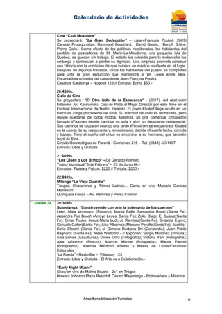 Calendario de Actividades
Área Sensibilización Turística 16
Cine “Club Musidora”
Se proyectará: “La Gran Seducción” – (Jean-François Pouliot, 2003)
Canadá Protagonistas: Raymond Bouchard, David Boutin, Benoît Brière,
Pierre Colin.- Como efecto de las políticas neoliberales, los habitantes del
pueblito de pescadores de St. Marie-La-Mauderne, una pequeña isla de
Quebec, se quedan sin trabajo. El estado los subsidia pero la melancolía los
embarga y comienzan a perder su dignidad. Una empresa promete construir
una fábrica con la condición de que hubiera un médico residente en el lugar.
Después de algunos fracasos, todos los habitantes del pueblo se complotan
para urdir la gran seducción que mantendrá al Dr. Lewis entre ellos.
Encantadora comedia del canadiense Jean-François Pouliot.
Casal de Catalunya – Nogoyá 123 // Entrada: Bono: $50.-
20:45 Hs.
Ciclo de Cine
Se proyectará: “El Otro lado de la Esperanza” - (2017). del realizador
finlandés Aki Kaurismäki. Oso de Plata al Mejor Director por este filme en el
Festival Internacional de Berlín. Helsinki. El joven Khaled llega oculto en un
barco de carga procedente de Siria. Su solicitud de asilo es rechazada, pero
decide quedarse de todos modos. Mientras, un gris comercial cincuentón
llamado Wikström decide cambiar su vida y abrir un decadente restaurante.
Sus caminos se cruzarán cuando una tarde Wikhström se encuentra a Khaled
en la puerta de su restaurante y, emocionado, decide ofrecerle techo, comida
y trabajo. Pero el sueño del chico es encontrar a su hermana, que también
huyó de Siria.
Círculo Odontológico de Paraná - Corrientes 218 – Tel: (0343) 4231497
Entrada: Libre y Gratuita
21:00 Hs.
“Los Olsen o Los Brinco” - De Gerardo Romero
Teatro Municipal “3 de Febrero” – 25 de Junio 60.-
Entradas: Platea y Palcos: $220 // Tertulia: $200.-
22:00 Hs.
Milonga “La Vieja Guardia”
Tangos; Chacareras y Ritmos Latinos... Canta en vivo Marcelo Garcias
Mendes!!!
Quinquela Fonda – Av. Ramirez y Perez Colman
Jueves 24 20:30 Hs.
Sobertanga. “Construyendo con arte la soberanía de los cuerpos”
Leen: Maia Morosano (Rosario); Marita Balla; Samantha Rossi (Santa Fe);
Alejandra Pipi Bosch (Arroyo Leyes, Santa Fe); Zolo; Diego E. Suárez(Santa
Fe); Omar Toobe; Jesus Maria Ludi; Jc Ramírez(Santa Fe); Griselda Espiro;
Gonzalo Geller(Santa Fe); Aixa Albornoz; Mariano Peralta(Santa Fe); Joakito
Sofía Storani (Santa Fe); M Gimena Barboza Dri (Concordia); Juan Pablo
Bagnarol (Santa Fe); Aless Waitomo.- // Exponen: Sergio Martinez (Pintura);
Aixa Lonwe (Esculturas); Ornee Ortiz (Fotografía); Victoria Yani (Fotografía);
Aixa Albornoz (Pintura); Marcos Milone (Fotografía); Maura Pierotti
(Fotopoema). Además Mirófono Abierto y Mesas de Libros/Fanzines/
Editoriales
“La Rueda” - Resto Bar - Villaguay 123
Entrada: Libre y Gratuita - El Arte es a Colaboración.-
“Early Night Music”
Show en vivo de Melina Bruera - 2x1 en Tragos
Howard Johnson Plaza Resort & Casino Mayorazgo - Etchevehere y Miranda
 