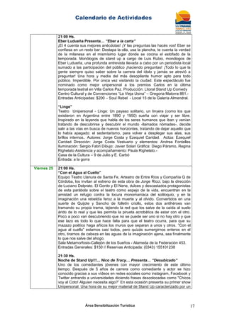 Calendario de Actividades
Área Sensibilización Turística 17
21:00 Hs.
Eber Ludueña Presenta… “Eber a la carta”
¡El 4 cuenta sus mejores anécdotas! ¡Y las preguntas las hacés vos! Eber se
confiesa en un resto bar: Destapa la olla, usa la plancha, te cuenta la verdad
de la milanesa en el mismísimo lugar donde se cocina el estofado de la
temporada. Monólogos de stand up a cargo de Luis Rubio, monólogos de
Eber Ludueña, una profunda entrevista llevada a cabo por un periodista local
sumado a las participación del público ¡haciendo preguntas! ¡Todo lo que la
gente siempre quiso saber sobre la carrera del ídolo y jamás se atrevió a
preguntar! Una hora y media del más desopilante humor apto para todo
público. Imperdible. Por única vez visitando la ciudad. Este espectáculo fue
nominado como mejor unipersonal a los premios Carlos en la última
temporada teatral en Villa Carlos Paz. Producción: Litoral Stand Up Comedy
Centro Cultural y de Convenciones “La Vieja Usina” – Gregoria Matorra 861.-
Entradas Anticipadas: $200 – Soul Rebel - Local 15 de la Galería Almendral.
“Linge”
Teatro Unipersonal - Linge: Un payaso solitario, un linyera (como los que
existieron en Argentina entre 1890 y 1950) sueña con viajar y ser libre.
Inspirado en la leyenda que habla de los seres humanos que iban y venían
tratando de descubrirse y descubrir el mundo -llamados nómades-, decide
salir a las vías en busca de nuevos horizontes, tratando de dejar aquello que
lo había apagado: el sedentarismo, para volver a desplegar sus alas, sus
brillos internos.. Autores: Jorge Costa y Ezequiel Caridad. Actúa: Ezequiel
Caridad Dirección: Jorge Costa Vestuario y elementos: Andrea Fontelles
Iluminación: Sergio Fabri Dibujo: Javier Solari Gráfica: Diego Páramo, Regina
Righelato Asistencia y acompañamiento: Paula Righelato.-
Casa de la Cultura – 9 de Julio y E. Carbó
Entrada: a la gorra
Viernes 25 21:00 Hs.
“Con el Agua al Cuello”
Equipo Teatro Llanura de Santa Fe, Arteatro de Entre Ríos y Compañía Q de
Córdoba, los invitan al estreno de esta obra de Jorge Ricci, bajo la dirección
de Luciano Delprato. El Gordo y El Nene, dulces y descastados protagonistas
de esta parábola sobre el teatro como espejo de la vida, encuentran en la
amistad un refugio contra la locura monomaníaca del soliloquio, y en la
imaginación una rebeldía feroz a la muerte y al olvido. Convertidos en una
suerte de Quijote y Sancho de folletín criollo, estos dos antihéroes van
tramando su propia trama, tejiendo la red que los salve de la caída al suelo
árido de lo real y que les permita la pirueta acrobática de estar con el otro.
Poco a poco van descubriendo que no se puede ser uno si no hay otro y que
ese lazo es todo lo que hace falta para que el teatro ocurra, para que su
mazazo poético haga añicos los muros que separan a unos y otros. “Con el
agua al cuello” estamos casi todos, pero quizás sumergirnos enteros en el
otro, tirarnos de cabeza en las aguas de la imaginación ajena, sea finalmente
lo que nos salve del ahogo.
Sala Metamorfosis-Callejón de los Sueños - Alameda de la Federación 453.
Entradas Generales: $150 // Reservas Anticipada: (0343) 155101238
21:30 Hs.
Noche de Stand Up!!!... Nico de Tracy… Presenta… “Desubicado”
Uno de los comediantes jóvenes con mayor crecimiento de este último
tiempo. Después de 5 años de carrera como comediante y actor se hizo
conocido gracias a sus vídeos en redes sociales como instagram, Facebook y
Twitter entrando a universidades diciendo frases descolocadas como "Chicos
voy al Coto! Alguien necesita algo?” En esta ocasión presenta su primer show
Unipersonal. Una hora de su mejor material de Stand Up caracterizado por un
 