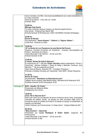 Calendario de Actividades
Área Sensibilización Turística 18
humor honesto y sin filtro. Una buena posibilidad de ver a este comediante en
su mejor momento.
Casa de la Cultura – 9 de Julio y E. Carbó
Entrada: $300
22:00 Hs.
Milonga Club Social
Te invita a disfrutar abrazos, tangos y la atención gastronómica.-
Club Social – Peatonal San Martín 958
Entrada General: $100 Reservas / 0343 154706058 (También WhatsApp)
23:00 Hs.
Noche de Recital
Se presentarán: “Humo Espeso”; “Salieris” y “Signos Vitales”.-
Limbo Pub - Güemes y Liniers
Sábado 26 16:00 Hs.
14º La Noche de Los Payadores de esta Banda Del Paraná
Organiza: Comisión Encuentro de Payadores - Auspicia: Municipalidad de
Paraná - Secretaría de Cultura
Teatro Municipal “3 de Febrero” – 25 de Junio 60.-
Entrada General: $ 300
21:00 Hs.
2ª Fiesta “Noche De Gala & Glamour”
El Capocómico Nº 1 del país Carlos Sanchez estará presentando “Humor y
Canciones”. Artistas Invitados + Show de Salsa y Bachata. Conduce: Jony
Manticof. ** “No se suspende por lluvia”
Open Club de Música - Bravard 276 – Complejo Thompson.-
Entradas Limitadas Anticipas por Capacidad: Valor $200 - Breyer Disquería.
21:30 Hs.
Noche de Teatro
Se presentará: “Nenùfares un Espectáculo puto”
Callejón de los Sueños/ Sala Metamorfosis. Alameda de la Federación 453.
Entradas General: $150/ Anticipadas: $120.
Domingo 27 MTB – Desafío “El Timbó”
Presentado por Médanos Bikes
Polideportivo Oro Verde.-
16:00 Hs
Ciclo “No te Aburras Gurí”
Este Ciclo nació con el propósito de poner al alcance de los niños, propuestas
culturales de calidad, donde se pongan en valor principios tales como la
conciencia sobre el cuidado de la tierra, el trabajo en equipo, la solidaridad, el
respeto y la identidad.
Centro Cultural y de Convenciones “La Vieja Usina” - Gregoria Matorras 861
20:30 Hs.
“Misa Cochina” – Stand Up!
Presentado por Lucas Rodriguez & Rober Galati.- Organiza: Sin
Producciones
Teatro Municipal “3 de Febrero” – 25 de Junio 60.-
Entrada General: $ 350
 