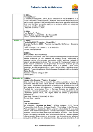 Calendario de Actividades
Área Sensibilización Turística 19
21:00 Hs.
“Jam de Blues”
El ciclo organizado por A.L. Blues, busca establecer un circuito de Blues en la
ciudad de Paraná, para compartir y aprender a tocar este estilo tan amado
por los que la integran. Están todos invitados a sumarse, escuchar y disfrutar
de lo mejor del Blues en nuestra región en un ambiente cálido, con excelentes
promos de comidas y bebidas.-
Limbo Pub- Guemes y Liniers
21:30 Hs
“Les Cartere” – Teatro
Centro Cultural “Juan L Ortiz” – Bv. Racedo 250
Entrada General: $100 // Anticipadas:$80.
Martes 29 17:00 Hs.
Fundación OSDE Presenta… “Paraná Dice”
Organiza: Fundación OSDE - Auspicia: Municipalidad de Paraná - Secretaría
de Cultura
Teatro Municipal “3 de Febrero” – 25 de Junio 60.-
Entrada: Libre y Gratuita
22:00 Hs.
Peña Una Que Sepamos Todos
Guitarreada Participativa. Este será un espacio de interpretación de la música
popular argentina de raíz folklórica de manera grupal, espontánea y
generosa, donde todos aquellos que asistan podrán participar cantando o
tocando una que sepamos todos. Para comenzar la “musiqueada”, cada una
de las noches contaremos con la presencia de músicos invitados que en
formaciones “improbadas” interpretaran temas “a la parrilla”. Cesar Spais:
(Guitarra); Nicolás Montaña (Piano); Arito Cardoso (Bajo); Hernán Carnero
(Batería); Proyección y Diseño: Martín Cassano; Fotografía: Al Fre.- Invitada:
Rocío Rueda.-
Sociedad Friuliana - Villaguay 539
Entrada: $75.-
Miércoles 30 19:00 Hs.
Inauguración Muestra: “Palabras Cruzadas”
Esta muestra la desarrolla un colectivo de artistas nucleados a través del
“Seminario taller de poesía visual, sonora y experimental, libro de artista y
arte correo”, enmarcado como proyecto de extensión, de la cátedra Critica del
Arte, la que se dicta en el Profesorado y Licenciatura de Artes Visuales de la
Facultad de Humanidades Artes y Ciencias Sociales de UADER. La
exposición interpela al espectador con producciones contemporáneas como
Caligramas, poesía visual, arte objeto, libros de artistas y propuestas
performáticas.
Casa de la Cultura – E. Carbó y 9 de Julio.-
Entrada: libre y gratuita
20:30 Hs.
Cine “Club Musidora”
Se proyectará: “Después de Mayo” - (Olivier Assayas, 2012) Francia
Protagonistas: Lola Créton, Dolores Chaplin, Victoria Ley, India Menuez.-
París, principios de los setentas. Gilles, un joven estudiante de 18 años, está
inmerso en la efervescencia política y creativa de la época, marcada por los
recientes cambios sociales generados por el Mayo de 1968. Como muchos
de sus compañeros, se debate entre el compromiso radical y las aspiraciones
más personales. Los encuentros amorosos y los descubrimientos artísticos
conducirán a Gilles y a sus amigos primero a Italia, y luego a Londres. A lo
 