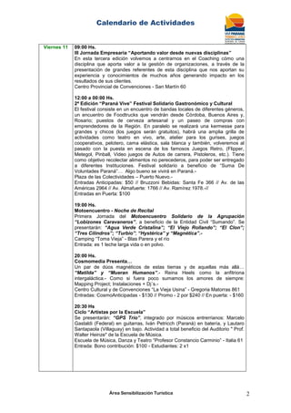Calendario de Actividades
Área Sensibilización Turística 2
Viernes 11 09:00 Hs.
III Jornada Empresaria “Aportando valor desde nuevas disciplinas”
En esta tercera edición volvemos a centrarnos en el Coaching cómo una
disciplina que aporta valor a la gestión de organizaciones, a través de la
presentación de grandes referentes de esta disciplina que nos aportan su
experiencia y conocimientos de muchos años generando impacto en los
resultados de sus clientes.
Centro Provincial de Convenciones - San Martín 60
12:00 a 00:00 Hs.
2ª Edición “Paraná Vive” Festival Solidario Gastronómico y Cultural
El festival consiste en un encuentro de bandas locales de diferentes géneros,
un encuentro de Foodtrucks que vendrán desde Córdoba, Buenos Aires y,
Rosario; puestos de cerveza artesanal y un paseo de compras con
emprendedores de la Región. En paralelo se realizará una kermesse para
grandes y chicos (los juegos serán gratuitos), habrá una amplia grilla de
actividades como teatro en vivo, arte, atelier para los gurises, juegos
cooperativos, pelotero, cama elástica, sala blanca y también, volveremos al
pasado con la puesta en escena de los famosos Juegos Retro, (Flipper,
Metegol, Pinball, Video juegos de Autos de carrera, Pistoleros, etc.). Tiene
como objetivo recolectar alimentos no perecederos, para poder ser entregado
a diferentes Instituciones. Festival solidario a beneficio de “Suma De
Voluntades Paraná”… Algo bueno se vivirá en Paraná.-
Plaza de las Colectividades – Puerto Nuevo.-
Entradas Anticipadas: $50 // Bruzzoni Bebidas: Santa Fe 366 // Av. de las
Américas 2964 // Av. Almafuerte: 1766 // Av. Ramírez 1978.-//
Entradas en Puerta: $100
19:00 Hs.
Motoencuentro - Noche de Recital
Primera Jornada del Motoencuentro Solidario de la Agrupación
“Lobizones Caravaneros”, a beneficio de la Entidad Civil “Sumando”. Se
presentarán: “Agua Verde Cristalina”; “El Viejo Rollando”; “El Clon”;
“Tres Cilindros”; “Turbio”; “Hystérica” y “Magnética”.-
Camping “Toma Vieja” - Blas Parera y el río
Entrada: es 1 leche larga vida o en polvo.
20:00 Hs.
Cosmomedia Presenta…
Un par de dúos magnéticos de estas tierras y de aquellas más allá…
“Matilda” y “Mueran Humanos”.- Reina Heels como la anfitriona
intergaláctica.- Como si fuera poco sumamos los amores de siempre:
Mapping Project; Instalaciones + Dj´s.-
Centro Cultural y de Convenciones “La Vieja Usina” - Gregoria Matorras 861
Entradas: CosmoAnticipadas - $130 // Promo - 2 por $240 // En puerta: - $160
20:30 Hs
Ciclo “Artistas por la Escuela”
Se presentarán: “GPS Trío”, integrado por músicos entrerrianos: Marcelo
Gastaldi (Federal) en guitarras, Iván Petricch (Paraná) en batería, y Lautaro
Santapaola (Villaguay) en bajo. Actividad a total beneficio del Auditorio " Prof.
Walter Heinze" de la Escuela de Música.
Escuela de Música, Danza y Teatro “Profesor Constancio Carminio” - Italia 61
Entrada: Bono contribución: $100 - Estudiantes: 2 x1
 