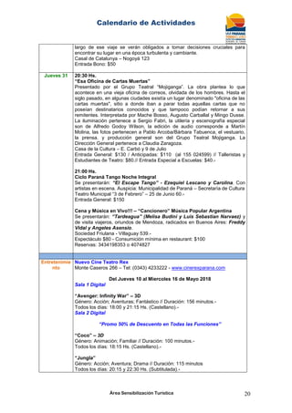 Calendario de Actividades
Área Sensibilización Turística 20
largo de ese viaje se verán obligados a tomar decisiones cruciales para
encontrar su lugar en una época turbulenta y cambiante.
Casal de Catalunya – Nogoyá 123
Entrada Bono: $50
Jueves 31 20:30 Hs.
“Esa Oficina de Cartas Muertas”
Presentado por el Grupo Teatral “Mojiganga”. La obra plantea lo que
acontece en una vieja oficina de correos, olvidada de los hombres. Hasta el
siglo pasado, en algunas ciudades existía un lugar denominado "oficina de las
cartas muertas", sitio a donde iban a parar todas aquellas cartas que no
poseían destinatarios conocidos y que tampoco podían retornar a sus
remitentes. Interpretada por Mache Bosso, Augusto Carballal y Mingo Dusse.
La iluminación pertenece a Sergio Fabri, la utilería y escenografía especial
son de Alfredo Godoy Wilson, la edición de audio corresponde a Martín
Molina, las fotos pertenecen a Pablo Arcoba/Bárbara Tabuenca, el vestuario,
la prensa. y producción general son del Grupo Teatral Mojiganga. La
Dirección General pertenece a Claudia Zaragoza.
Casa de la Cultura – E. Carbó y 9 de Julio
Entrada General: $130 / Anticipadas: $110 (al 155 024599) // Talleristas y
Estudiantes de Teatro: $80.// Entrada Especial a Escuelas: $40.-
21:00 Hs.
Ciclo Paraná Tango Noche Integral
Se presentarán: “El Escape Tango” - Ezequiel Lescano y Carolina. Con
artistas en escena. Auspicia: Municipalidad de Paraná – Secretaría de Cultura
Teatro Municipal “3 de Febrero” – 25 de Junio 60.-
Entrada General: $150
Cena y Música en Vivo!!! – “Cancionero” Música Popular Argentina
Se presentarán: “Tardeagua” (Melisa Budini y Luis Sebastian Narvaez) y
de visita viajeros, oriundos de Mendoza, radicados en Buenos Aires: Freddy
Vidal y Angeles Asensio.
Sociedad Friulana - Villaguay 539.-
Espectáculo $80 - Consumición mínima en restaurant: $100
Reservas: 3434198353 o 4074827
Entretenimie
nto
Nuevo Cine Teatro Rex
Monte Caseros 266 – Tel: (0343) 4233222 - www.cinerexparana.com
Del Jueves 10 al Miercoles 16 de Mayo 2018
Sala 1 Digital
“Avenger: Infinity War” – 3D
Género: Acción; Aventuras; Fantástico // Duración: 156 minutos.-
Todos los días: 18:00 y 21:15 Hs. (Castellano).-
Sala 2 Digital
“Promo 50% de Descuento en Todas las Funciones”
“Coco” – 3D
Género: Animación; Familiar // Duración: 100 minutos.-
Todos los días: 18:15 Hs. (Castellano).-
“Jungla”
Género: Acción; Aventura; Drama // Duración: 115 minutos
Todos los días: 20:15 y 22:30 Hs. (Subtitulada).-
 