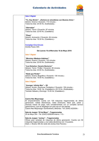 Calendario de Actividades
Área Sensibilización Turística 21
Sala 3 Digital
“Yo, Soy Simón”- ¡Estreno en simultáneo con Buenos Aires !
Género: Drama // Duración: 110 minutos.-
Todos los días: 20:30 Hs. (Subtitulada).-
“Aterrados”
Género: Terror // Duración: 87 minutos
Todos los días: 22:45 Hs. (Castellano)
“Ploey”
Género: Animación // Duración: 84 minutos
Todos los días: 18:30 Hs. (Castellano).-
Complejo Cine Círculo
Andrés Pazos 339 -
Del Jueves 10 al Miercoles 16 de Mayo 2018
Sala 1 Digital
“Monsieur Madame Adelman”
Género: Drama // Duración: 120 minutos
Todos los días: 20:40 Hs. (Subtitulada).-
“Los Extraños: Cacería Nocturna”
Género: Terror; Thriller // Duración: 85 minutos
Todos los días: 23:00 Hs. (Subtitulada).-
“Nada que Perder”
Género: Drama; Biográfico // Duración: 130 minutos.-
Todos los días: 18:00 Hs. (Castellano).-
Sala 3 Digital
“Avenger: Infinity War” – 3D
Género: Acción; Aventuras; Fantástico // Duración: 156 minutos.-
Todos los días: 19:00 Hs. (Castellano) y 22:15 Hs. (Subtitulada).-
También Sábado y Domingo: 15:45 Hs. (Castellano).-
Casino Neo Mayorazgo
El emprendimiento cuenta con 120 máquinas tragamonedas de última
generación, ruletas electrónicas, ruleta americana, black jack, poker y
diversas mesas de juego, todo complementado con un completo servicio
gastronómico, que se despliega con gran lujo en dos plantas.
Casino Neo Mayorazgo- Etchevehere y Miranda.- Tel: (0343) 4225554.-
Sala de Juegos “25 de Mayo” - Tragamonedas
25 de Mayo 244 - Tel: (0343) 4206249 Interno: 113.-
Sala de Juegos “Jockey” – Tragamonedas
Ofrece gran variedad de máquinas de última generación. Cuenta con 50
máquinas tragamonedas y una ruleta electrónica con 12 puestos.
Deán J. Álvarez 300 (Ex sede del Jockey Club Paraná).-
 