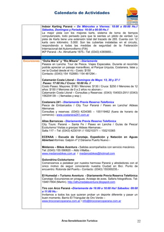 Calendario de Actividades
Área Sensibilización Turística 22
Indoor Karting Paraná – De Miércoles a Viernes: 18:00 a 00:00 Hs.//
Sábados, Domingos y Feriados: 16:00 a 00:00 Hs.//
La mejor pista con los mejores karts, sistema de toma de tiempos
computarizado, todo pensado para que te sientas un piloto de verdad. La
pista de Karts tiene una extensión total del trazado de 265. Cuenta con 12
karts cero kilómetro. 5.000: Son las cubiertas instaladas en el circuito,
respondiendo a todas las medidas de seguridad de la Federación
Internacional del Automovilismo (FIA)
IKP Paraná - Av. Almafuerte 1875.- Tel: (0343) 4365669.-.
Excursiones “Doña María” y “Río Missie” - Diariamente
Paseos en Lancha. Tour de Pesca. Viajes Especiales. Durante el recorrido
podrás apreciar un paisaje maravilloso, el Parque Urquiza, Costanera, Islas y
ver la Ciudad desde el río.- Costo: $150
Contacto: (0343) 154 152885 / 154 481294.-
Catamarán Costa Litoral – Domingos de Mayo: 13, 20 y 27 //
Paseo: 17:00 Hs.// Cruce: 18:00 Hs. //
Costo Paseo: Mayores: $180 / Menores: $130 / Cruce: $250 // Menores de 12
años: $150 // Menores de 0 a 2 años no abonan.-
Catamarán Costa Litoral – Consultas y Reservas: (0343) 154503-291// (0343)
156204139 – ( llamadas y wsp )
Costanera 241 - Diariamente Previa Reserva Telefónica
Pesca de Embarcados / City Tour Paraná / Paseo en Lancha/ Aldeas
Alemanas
Consultas y reservas: (0343) 4234385 – 155119462 (fuera de horario de
comercio) - www.costanera241.com.ar
Altas Barrancas - Diariamente Previa Reserva Telefónica
City Tours: Paraná – Santa Fe / Paseo en Lancha / Guías de Pesca/
Ecoturismo/ Visitas a granjas/ Aldeas Alemanas.-
Salta 117 – Tel: (0343) 4230191 // 155210371 – 155210365
ECENAA - Escuela de Canotaje, Expedición y Natación en Aguas
AbiertasInformes: Galpón nº 2 Dársena Puerto Nuevo -
Médanos – Bikes Aventura - Salidas acompañados con servicio mecánico.
Tel: (0343) 155 090820 – Aldo Villalba.-
www.medanosbikes.com.ar / medanosbikes@hotmail.com
Golondrina Cicloturismo
Comenzamos a pedalear por nuestra hermosa Paraná y alrededores con el
único motivo de seguir conociendo nuestra Ciudad en Bici. Punto de
encuentro: Rotonda del Puerto.- Contacto: (0343) 155300235.-
El Humedal – Turismo Aventura - Diariamente Previa Reserva Telefónica
Canotaje: Excursiones en piraguas. Avistaje de aves. Safaris fotográficos. Tel:
154617804 (Martín). http://elhumedalaventura.blogspot.com
Tiro con Arco Paraná –Diariamente de 16:00 a 18:00 Hs// Sábados: 09:00
a 11:00 Hs.-
Invitamos a todos los que quieran probar un deporte diferente y pasar un
buen momento. Barrio El Triangular de Oro Verde –
www.tiroconarcoparana.com.ar / info@tiroconarcoparana.com.ar
 