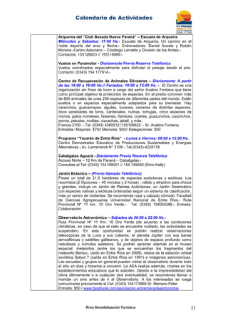 Calendario de Actividades
Área Sensibilización Turística 23
Arqueros del “Club Baxada Nueva Paraná” – Escuela de Arquería
Miércoles y Sábados: 17:00 Hs.- Escuela de Arquería. Un camino en el
noble deporte del arco y flecha.- Entrenadores: Daniel Acosta y Rubén
Moreira.-Centro Asturiano – Crisólogo Larralde y División de los Andes.-
Contactos: 155126623 // 155116689.-
Vuelos en Paramotor - Diariamente Previa Reserva Telefónica
Vuelos coordinados especialmente para disfrutar el paisaje desde el aire.
Contacto: (0343) 154 177914.-
Centro de Recuperación de Animales Silvestres – Diariamente: A partir
de las 14:00 a 18:00 Hs.// Feriados: 10:00 a 12:00 Hs. - El Centro es una
organización sin fines de lucro a cargo del señor Avelino Fontana que tiene
como principal objetivo la protección de especies. En el predio conviven más
de 800 animales de unas 250 especies de diferentes partes del mundo. Están
sueltos o en espacios especialmente adaptados para su bienestar. Hay
caranchos, guacamayos, águilas, tucanes, canarios de distintas especies,
doce variedades de loros, cardenales, nutrias, tortugas, cinco especies de
monos, gatos monteses, faisanes, ñandues, coatíes, guazunchos, carpinchos,
zorros, peludos, mulitas, vizcachas, jabalí, y más.
Francia 2700 – Tel: (0343) 4260512 /155106622 – Sr. Avelino Fontana.
Entradas: Mayores: $70// Menores: $50// Delegaciones: $50
Programa “Yacarés de Entre Ríos” - Lunes a Viernes: 08:00 a 12:00 Hs.
Centro Demostrador Educativo de Producciones Sustentables y Energías
Alternativas - Av. Larramendi N° 3108 - Tel (0343)-4228178
Cabalgatas Aguará - Diariamente Previa Reserva Telefónica
Acceso Norte – 12 Km de Paraná – Cabalgatas.-
Consultas al Tel: (0343) 154199001 // 154 749550 (Elvio Kelly)
Jardín Botánico – (Previo llamado Telefónico)
Posee un total de 21,5 hectáreas de especies autóctonas y exóticas. Los
recorridos (2 Opciones – 40 minutos y 2 horas) , válido y atractivo para chicos
y grandes, incluye un Jardín de Plantas Autóctonas, un Jardín Sistemático
con especies nativas y exóticas ordenadas según un sistema de clasificación,
más un centro de visitantes. Se recomienda ropa y calzado cómodo. Facultad
de Ciencias Agropecuarias Universidad Nacional de Entre Ríos.- Ruta
Provincial Nº 11 km. 10 Oro Verde.- Tel: (0343) 154054286.- Entrada:
Colaboración
Observatorio Astronómico – Sábados de 20:00 a 22:00 Hs.-
Ruta Provincial Nº 11 Km. 10 Oro Verde (de acuerdo a las condiciones
climáticas, en caso de que el cielo se encuentre nublado, las actividades se
suspenden). En esta oportunidad se podrán realizar observaciones
telescópicas de la Luna y sus cráteres, el planeta Júpiter con sus banas
atmosféricas y satélites galileanos, y de objetos de espacio profundo como
nebulosas y cúmulos estelares. Se podrán apreciar además en el museo
espacial, meteoritos (entre los que se encuentran los fragmentos del
meteorito Berduc, caído en Entre Ríos en 2008), restos de la estación orbital
soviética Salyut 7 (caída en Entre Ríos en 1991) e imágenes astronómicas.
Las escuelas y grupos en general pueden visitar el observatorio durante todo
el año en días y horarios a convenir. La AEA realiza además, charlas en los
establecimientos educativos que lo soliciten. Debido a la imprevisibilidad del
clima últimamente o a cualquier otra eventualidad, se recomienda llamar o
mandar un sms antes de ir al Observatorio. A los interesados se ruega
comunicarse previamente al Cel: (0343) 154173869 Sr. Mariano Peter
Entrada: $50 / www.facebook.com/asociacion.entrerrianadeastronomia
 