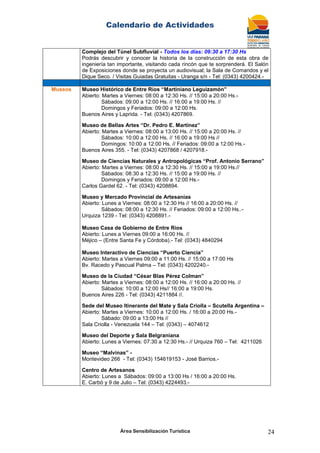 Calendario de Actividades
Área Sensibilización Turística 24
Complejo del Túnel Subfluvial - Todos los días: 09:30 a 17:30 Hs
Podrás descubrir y conocer la historia de la construcción de esta obra de
ingeniería tan importante, visitando cada rincón que te sorprenderá. El Salón
de Exposiciones donde se proyecta un audiovisual; la Sala de Comandos y el
Dique Seco. / Visitas Guiadas Gratuitas - Uranga s/n - Tel: (0343) 4200424.-
Museos Museo Histórico de Entre Ríos “Martiniano Leguizamón”
Abierto: Martes a Viernes: 08:00 a 12:30 Hs. // 15:00 a 20:00 Hs.-
Sábados: 09:00 a 12:00 Hs. // 16:00 a 19:00 Hs. //
Domingos y Feriados: 09:00 a 12:00 Hs.
Buenos Aires y Laprida. - Tel: (0343) 4207869.
Museo de Bellas Artes “Dr. Pedro E. Martínez”
Abierto: Martes a Viernes: 08:00 a 13:00 Hs. // 15:00 a 20:00 Hs. //
Sábados: 10:00 a 12:00 Hs. // 16:00 a 19:00 Hs //
Domingos: 10:00 a 12:00 Hs. // Feriados: 09:00 a 12:00 Hs.-
Buenos Aires 355. - Tel: (0343) 4207868 / 4207918.-
Museo de Ciencias Naturales y Antropológicas “Prof. Antonio Serrano”
Abierto: Martes a Viernes: 08:00 a 12:30 Hs. // 15:00 a 19:00 Hs.//
Sábados: 08:30 a 12:30 Hs. // 15:00 a 19:00 Hs. //
Domingos y Feriados: 09:00 a 12:00 Hs.-
Carlos Gardel 62. - Tel: (0343) 4208894.
Museo y Mercado Provincial de Artesanías
Abierto: Lunes a Viernes: 08:00 a 12:30 Hs // 16:00 a 20:00 Hs. //
Sábados: 08:00 a 12:30 Hs. // Feriados: 09:00 a 12:00 Hs..-
Urquiza 1239 - Tel: (0343) 4208891.-
Museo Casa de Gobierno de Entre Ríos
Abierto: Lunes a Viernes 09:00 a 16:00 Hs. //
Méjico – (Entre Santa Fe y Córdoba).- Tel: (0343) 4840294
Museo Interactivo de Ciencias “Puerto Ciencia”
Abierto: Martes a Viernes 09:00 a 11:00 Hs. // 15:00 a 17:00 Hs
Bv. Racedo y Pascual Palma – Tel: (0343) 4202240.-
Museo de la Ciudad “César Blas Pérez Colman”
Abierto: Martes a Viernes: 08:00 a 12:00 Hs. // 16:00 a 20:00 Hs. //
Sábados: 10:00 a 12:00 Hs// 16:00 a 19:00 Hs.
Buenos Aires 226 - Tel: (0343) 4211884 //.
Sede del Museo Itinerante del Mate y Sala Criolla – Scutella Argentina –
Abierto: Martes a Viernes: 10:00 a 12:00 Hs. / 16:00 a 20:00 Hs.-
Sábado: 09:00 a 13:00 Hs //
Sala Criolla - Venezuela 144 – Tel: (0343) – 4074612
Museo del Deporte y Sala Belgraniana
Abierto: Lunes a Viernes: 07:30 a 12:30 Hs.- // Urquiza 760 – Tel: 4211026
Museo “Malvinas” -
Montevideo 266 - Tel: (0343) 154619153 - José Barrios.-
Centro de Artesanos
Abierto: Lunes a Sábados: 09:00 a 13:00 Hs / 16:00 a 20:00 Hs.
E. Carbó y 9 de Julio – Tel: (0343) 4224493.-
 