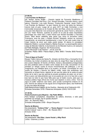 Calendario de Actividades
Área Sensibilización Turística 3
21:00 Hs.
“Los Puentes de Madison”
De: Robert James Waller - (Versión teatral de Fernando Masllorens y
Federico González Del Pino). Con: Araceli Gonzalez, Facundo Arana y gran
elenco. Dirección: Luis Indio Romero. Producción General: Javier Faroni.-
“Los Puentes de Madison”, la gran historia de amor de todos los tiempos
recorre todo el país. Luego de un gran 2017 en Calle Corrientes y una
memorable temporada en la Ciudad de Mar del Plata, ahora da comienzo a
una gran Gira Nacional. Con producción general de Javier Faroni y dirección
de Luis “Indio” Romero, quienes se ponen en la piel de estos recordados
personajes son nada más y nada menos que Araceli González y Facundo
Arana. Ellos llevan adelante esta pieza que narra el encuentro entre
Francesca, ama de casa, y Robert Kincaid, fotógrafo; ambos se conocen
casualmente, se enamoran perdidamente y viven en tan solo cuatro días la
mejor historia de amor que nadie podrá olvidar. El elenco lo completan
Alejandro Rattoni, Lucrecia Gelardi y Matías Scarvaci. La escenografía está a
cargo de Marcelo Valiente, la iluminación es de Marcelo Cuervo y el vestuario
de Pablo Battaglia. Organiza: Sin Producciones
Teatro Municipal “3 de Febrero” – 25 de Junio 60
Entradas: Platea: $650 / Palcos Bajos y Altos: $600 / Tertulia: $550 Paraíso:
$450.-
“Con el Agua al Cuello”
Equipo Teatro Llanura de Santa Fe, Arteatro de Entre Ríos y Compañía Q de
Córdoba, los invitan al estreno de esta obra de Jorge Ricci, bajo la dirección
de Luciano Delprato. El Gordo y El Nene, dulces y descastados protagonistas
de esta parábola sobre el teatro como espejo de la vida, encuentran en la
amistad un refugio contra la locura monomaníaca del soliloquio, y en la
imaginación una rebeldía feroz a la muerte y al olvido. Convertidos en una
suerte de Quijote y Sancho de folletín criollo, estos dos antihéroes van
tramando su propia trama, tejiendo la red que los salve de la caída al suelo
árido de lo real y que les permita la pirueta acrobática de estar con el otro.
Poco a poco van descubriendo que no se puede ser uno si no hay otro y que
ese lazo es todo lo que hace falta para que el teatro ocurra, para que su
mazazo poético haga añicos los muros que separan a unos y otros. “Con el
agua al cuello” estamos casi todos, pero quizás sumergirnos enteros en el
otro, tirarnos de cabeza en las aguas de la imaginación ajena, sea finalmente
lo que nos salve del ahogo.
Sala Metamorfosis-Callejón de los Sueños - Alameda de la Federación 453.
Entradas Generales: $150 // Reservas Anticipada: (0343) 155101238
21:30 Hs.
Fiesta Exclusiva para Mujeres – By Pablo Millán
Para festejar cumpleaños, despedidas de soltera, divorcios, o solo para
divertirte con amigas. No te quedes afuera!!!
Stro – Av. Ramírez 3063.-
Entradas Anticipadas: $180 – Breyer Disquería
Noche de Música
Se presentarán: “Cultura Frita” y “Humo Espero”- Covers Rock Nacional.-
Centro Cultural “Juan L. Ortiz” – Bv. Racedo 250 //
Entrada: $100.-
Noche de Recital
Se presentarán: Ale Vitas; Juane Voutat y Wey Rock
Limbo - Güemes y Liniers
 